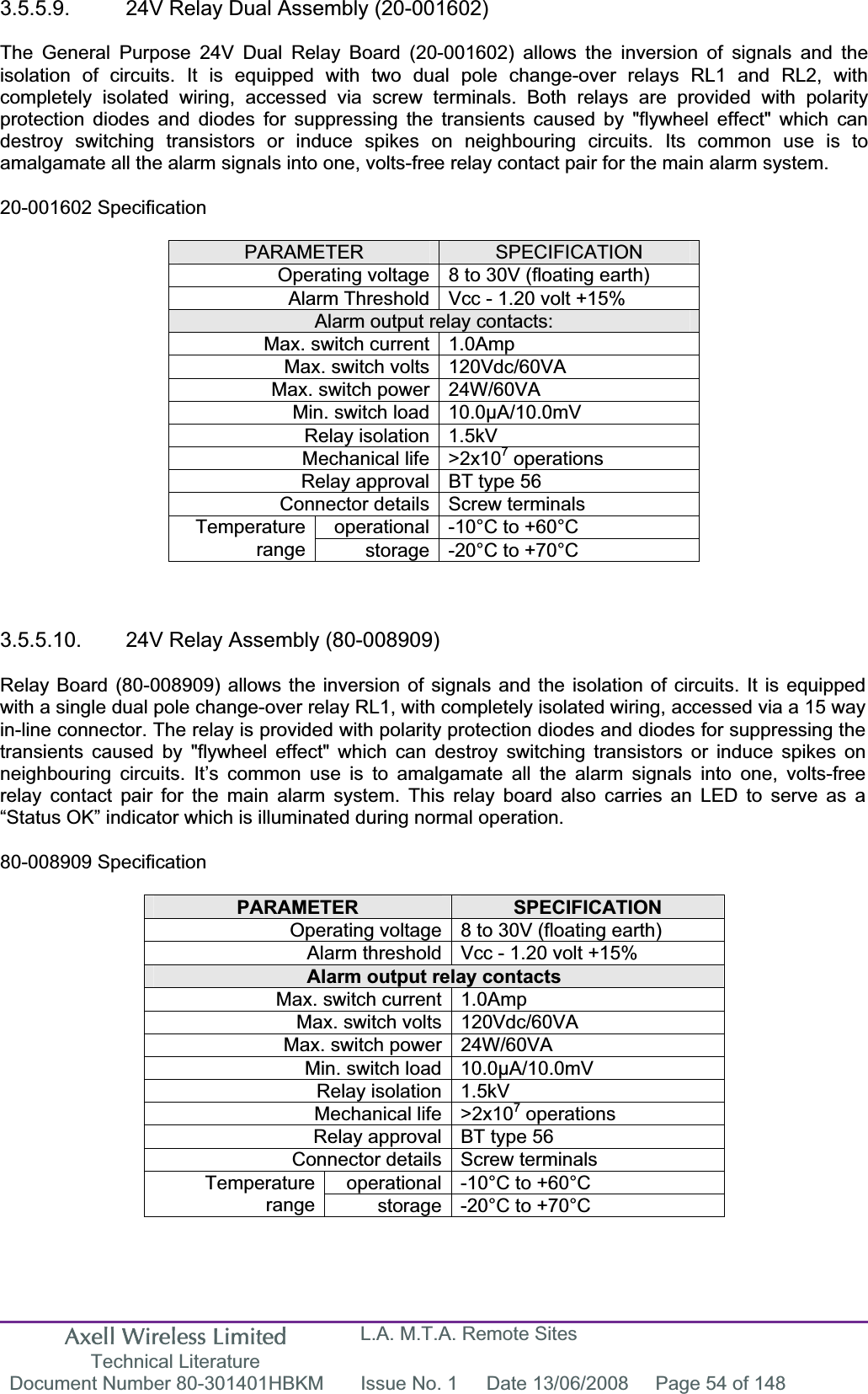 Axell Wireless Limited Technical Literature L.A. M.T.A. Remote Sites Document Number 80-301401HBKM  Issue No. 1  Date 13/06/2008  Page 54 of 148 3.5.5.9.  24V Relay Dual Assembly (20-001602) The General Purpose 24V Dual Relay Board (20-001602) allows the inversion of signals and the isolation of circuits. It is equipped with two dual pole change-over relays RL1 and RL2, with completely isolated wiring, accessed via screw terminals. Both relays are provided with polarity protection diodes and diodes for suppressing the transients caused by &quot;flywheel effect&quot; which can destroy switching transistors or induce spikes on neighbouring circuits. Its common use is to amalgamate all the alarm signals into one, volts-free relay contact pair for the main alarm system. 20-001602 Specification PARAMETER SPECIFICATIONOperating voltage 8 to 30V (floating earth) Alarm Threshold Vcc - 1.20 volt +15% Alarm output relay contacts: Max. switch current 1.0Amp Max. switch volts 120Vdc/60VA Max. switch power 24W/60VA Min. switch load 10.0µA/10.0mV Relay isolation 1.5kV Mechanical life &gt;2x107 operations Relay approval BT type 56 Connector details Screw terminals operational -10°C to +60°C Temperaturerange storage -20°C to +70°C 3.5.5.10.  24V Relay Assembly (80-008909)  Relay Board (80-008909) allows the inversion of signals and the isolation of circuits. It is equipped with a single dual pole change-over relay RL1, with completely isolated wiring, accessed via a 15 way in-line connector. The relay is provided with polarity protection diodes and diodes for suppressing the transients caused by &quot;flywheel effect&quot; which can destroy switching transistors or induce spikes on neighbouring circuits. It’s common use is to amalgamate all the alarm signals into one, volts-free relay contact pair for the main alarm system. This relay board also carries an LED to serve as a “Status OK” indicator which is illuminated during normal operation. 80-008909 Specification PARAMETER SPECIFICATIONOperating voltage 8 to 30V (floating earth) Alarm threshold Vcc - 1.20 volt +15% Alarm output relay contacts Max. switch current 1.0Amp Max. switch volts 120Vdc/60VA Max. switch power 24W/60VA Min. switch load 10.0µA/10.0mV Relay isolation 1.5kV Mechanical life &gt;2x107 operations Relay approval BT type 56 Connector details Screw terminals operational -10°C to +60°C Temperaturerange storage -20°C to +70°C 