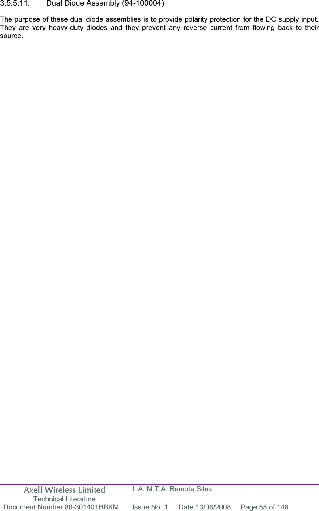 Axell Wireless Limited Technical Literature L.A. M.T.A. Remote Sites Document Number 80-301401HBKM  Issue No. 1  Date 13/06/2008  Page 55 of 148 3.5.5.11.  Dual Diode Assembly (94-100004) The purpose of these dual diode assemblies is to provide polarity protection for the DC supply input. They are very heavy-duty diodes and they prevent any reverse current from flowing back to their source.