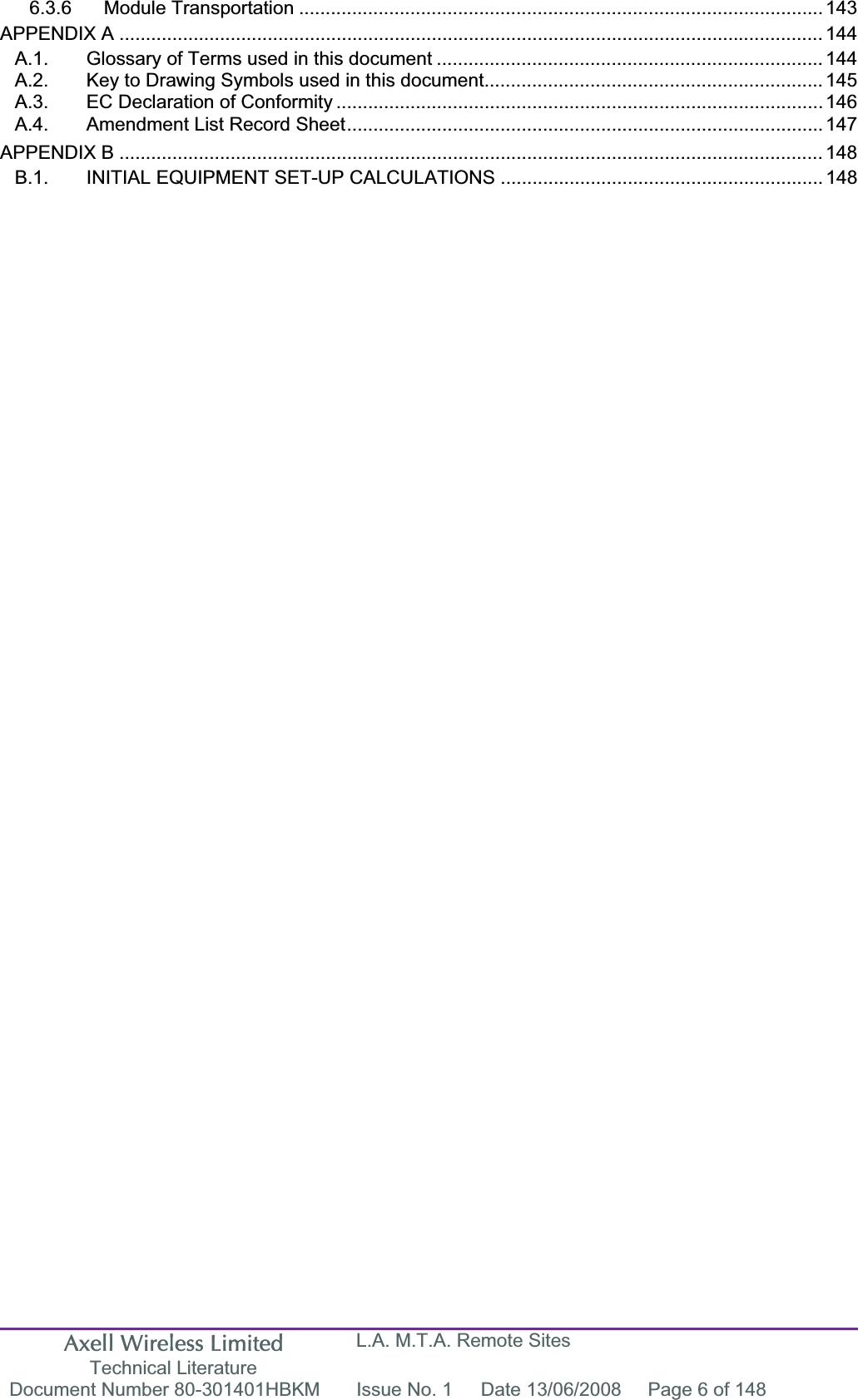 Axell Wireless Limited Technical Literature L.A. M.T.A. Remote Sites Document Number 80-301401HBKM  Issue No. 1  Date 13/06/2008  Page 6 of 148 6.3.6 Module Transportation ................................................................................................... 143APPENDIX A ..................................................................................................................................... 144A.1. Glossary of Terms used in this document ......................................................................... 144A.2. Key to Drawing Symbols used in this document................................................................ 145A.3. EC Declaration of Conformity ............................................................................................ 146A.4. Amendment List Record Sheet.......................................................................................... 147APPENDIX B ..................................................................................................................................... 148B.1. INITIAL EQUIPMENT SET-UP CALCULATIONS ............................................................. 148
