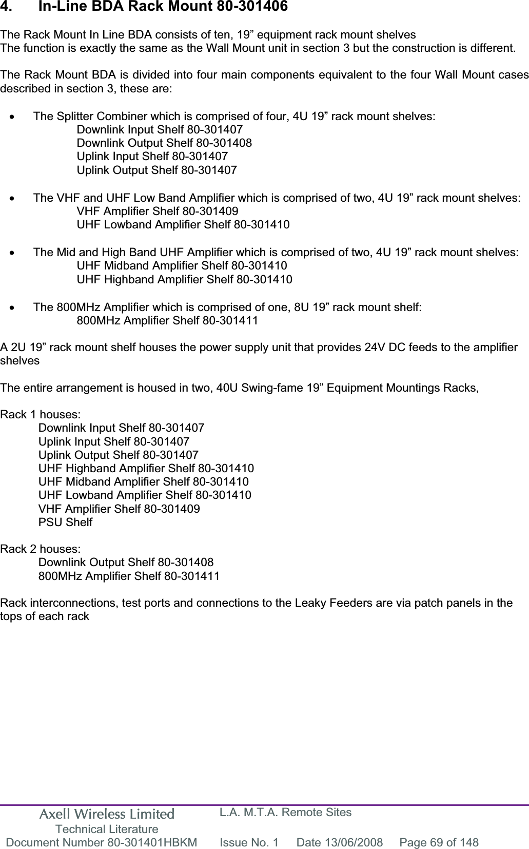 Axell Wireless Limited Technical Literature L.A. M.T.A. Remote Sites Document Number 80-301401HBKM  Issue No. 1  Date 13/06/2008  Page 69 of 148 4.  In-Line BDA Rack Mount 80-301406 The Rack Mount In Line BDA consists of ten, 19” equipment rack mount shelvesThe function is exactly the same as the Wall Mount unit in section 3 but the construction is different. The Rack Mount BDA is divided into four main components equivalent to the four Wall Mount cases described in section 3, these are: x  The Splitter Combiner which is comprised of four, 4U 19” rack mount shelves: Downlink Input Shelf 80-301407 Downlink Output Shelf 80-301408 Uplink Input Shelf 80-301407 Uplink Output Shelf 80-301407 x  The VHF and UHF Low Band Amplifier which is comprised of two, 4U 19” rack mount shelves: VHF Amplifier Shelf 80-301409 UHF Lowband Amplifier Shelf 80-301410 x  The Mid and High Band UHF Amplifier which is comprised of two, 4U 19” rack mount shelves: UHF Midband Amplifier Shelf 80-301410 UHF Highband Amplifier Shelf 80-301410 x  The 800MHz Amplifier which is comprised of one, 8U 19” rack mount shelf: 800MHz Amplifier Shelf 80-301411 A 2U 19” rack mount shelf houses the power supply unit that provides 24V DC feeds to the amplifier shelvesThe entire arrangement is housed in two, 40U Swing-fame 19” Equipment Mountings Racks,Rack 1 houses: Downlink Input Shelf 80-301407 Uplink Input Shelf 80-301407 Uplink Output Shelf 80-301407 UHF Highband Amplifier Shelf 80-301410 UHF Midband Amplifier Shelf 80-301410 UHF Lowband Amplifier Shelf 80-301410 VHF Amplifier Shelf 80-301409 PSU Shelf Rack 2 houses: Downlink Output Shelf 80-301408 800MHz Amplifier Shelf 80-301411 Rack interconnections, test ports and connections to the Leaky Feeders are via patch panels in the tops of each rack 