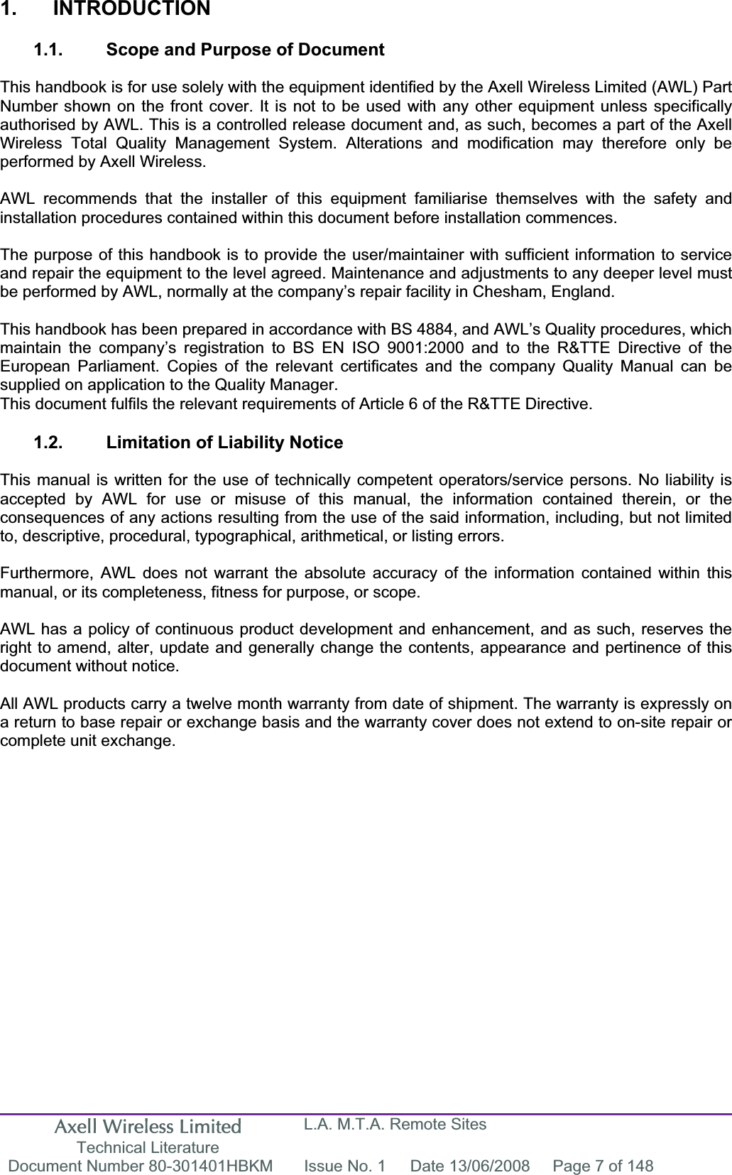 Axell Wireless Limited Technical Literature L.A. M.T.A. Remote Sites Document Number 80-301401HBKM  Issue No. 1  Date 13/06/2008  Page 7 of 148 1. INTRODUCTION 1.1.  Scope and Purpose of Document This handbook is for use solely with the equipment identified by the Axell Wireless Limited (AWL) Part Number shown on the front cover. It is not to be used with any other equipment unless specifically authorised by AWL. This is a controlled release document and, as such, becomes a part of the Axell Wireless Total Quality Management System. Alterations and modification may therefore only be performed by Axell Wireless. AWL recommends that the installer of this equipment familiarise themselves with the safety and installation procedures contained within this document before installation commences. The purpose of this handbook is to provide the user/maintainer with sufficient information to service and repair the equipment to the level agreed. Maintenance and adjustments to any deeper level must be performed by AWL, normally at the company’s repair facility in Chesham, England. This handbook has been prepared in accordance with BS 4884, and AWL’s Quality procedures, which maintain the company’s registration to BS EN ISO 9001:2000 and to the R&amp;TTE Directive of the European Parliament. Copies of the relevant certificates and the company Quality Manual can be supplied on application to the Quality Manager. This document fulfils the relevant requirements of Article 6 of the R&amp;TTE Directive. 1.2.  Limitation of Liability Notice This manual is written for the use of technically competent operators/service persons. No liability is accepted by AWL for use or misuse of this manual, the information contained therein, or the consequences of any actions resulting from the use of the said information, including, but not limited to, descriptive, procedural, typographical, arithmetical, or listing errors. Furthermore, AWL does not warrant the absolute accuracy of the information contained within this manual, or its completeness, fitness for purpose, or scope. AWL has a policy of continuous product development and enhancement, and as such, reserves the right to amend, alter, update and generally change the contents, appearance and pertinence of this document without notice. All AWL products carry a twelve month warranty from date of shipment. The warranty is expressly on a return to base repair or exchange basis and the warranty cover does not extend to on-site repair or complete unit exchange. 