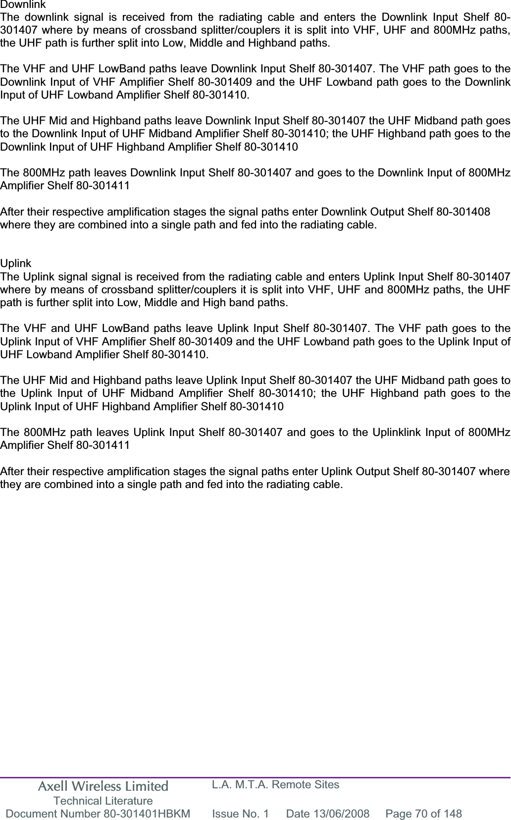 Axell Wireless Limited Technical Literature L.A. M.T.A. Remote Sites Document Number 80-301401HBKM  Issue No. 1  Date 13/06/2008  Page 70 of 148 DownlinkThe downlink signal is received from the radiating cable and enters the Downlink Input Shelf 80-301407 where by means of crossband splitter/couplers it is split into VHF, UHF and 800MHz paths, the UHF path is further split into Low, Middle and Highband paths. The VHF and UHF LowBand paths leave Downlink Input Shelf 80-301407. The VHF path goes to the Downlink Input of VHF Amplifier Shelf 80-301409 and the UHF Lowband path goes to the Downlink Input of UHF Lowband Amplifier Shelf 80-301410. The UHF Mid and Highband paths leave Downlink Input Shelf 80-301407 the UHF Midband path goes to the Downlink Input of UHF Midband Amplifier Shelf 80-301410; the UHF Highband path goes to the Downlink Input of UHF Highband Amplifier Shelf 80-301410 The 800MHz path leaves Downlink Input Shelf 80-301407 and goes to the Downlink Input of 800MHz Amplifier Shelf 80-301411 After their respective amplification stages the signal paths enter Downlink Output Shelf 80-301408 where they are combined into a single path and fed into the radiating cable. UplinkThe Uplink signal signal is received from the radiating cable and enters Uplink Input Shelf 80-301407 where by means of crossband splitter/couplers it is split into VHF, UHF and 800MHz paths, the UHF path is further split into Low, Middle and High band paths. The VHF and UHF LowBand paths leave Uplink Input Shelf 80-301407. The VHF path goes to the Uplink Input of VHF Amplifier Shelf 80-301409 and the UHF Lowband path goes to the Uplink Input of UHF Lowband Amplifier Shelf 80-301410. The UHF Mid and Highband paths leave Uplink Input Shelf 80-301407 the UHF Midband path goes to the Uplink Input of UHF Midband Amplifier Shelf 80-301410; the UHF Highband path goes to the Uplink Input of UHF Highband Amplifier Shelf 80-301410 The 800MHz path leaves Uplink Input Shelf 80-301407 and goes to the Uplinklink Input of 800MHz Amplifier Shelf 80-301411 After their respective amplification stages the signal paths enter Uplink Output Shelf 80-301407 where they are combined into a single path and fed into the radiating cable. 