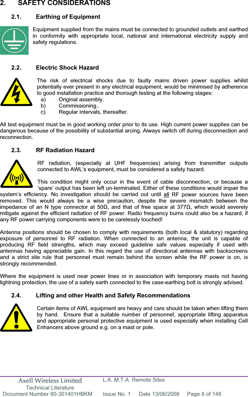 Axell Wireless Limited Technical Literature L.A. M.T.A. Remote Sites Document Number 80-301401HBKM  Issue No. 1  Date 13/06/2008  Page 8 of 148 2. SAFETY CONSIDERATIONS 2.1.  Earthing of Equipment Equipment supplied from the mains must be connected to grounded outlets and earthed in conformity with appropriate local, national and international electricity supply and safety regulations. 2.2.  Electric Shock Hazard The risk of electrical shocks due to faulty mains driven power supplies whilst potentially ever present in any electrical equipment, would be minimised by adherence to good installation practice and thorough testing at the following stages: All test equipment must be in good working order prior to its use. High current power supplies can be dangerous because of the possibility of substantial arcing. Always switch off during disconnection and reconnection.2.3.  RF Radiation Hazard RF radiation, (especially at UHF frequencies) arising from transmitter outputs connected to AWL’s equipment, must be considered a safety hazard. This condition might only occur in the event of cable disconnection, or because a ‘spare’ output has been left un-terminated. Either of these conditions would impair the system’s efficiency. No investigation should be carried out until all RF power sources have been removed. This would always be a wise precaution, despite the severe mismatch between the impedance of an N type connector at 50, and that of free space at 377, which would severely mitigate against the efficient radiation of RF power. Radio frequency burns could also be a hazard, if any RF power carrying components were to be carelessly touched! Antenna positions should be chosen to comply with requirements (both local &amp; statutory) regarding exposure of personnel to RF radiation. When connected to an antenna, the unit is capable of producing RF field strengths, which may exceed guideline safe values especially if used with antennas having appreciable gain. In this regard the use of directional antennas with backscreens and a strict site rule that personnel must remain behind the screen while the RF power is on, is strongly recommended. Where the equipment is used near power lines or in association with temporary masts not having lightning protection, the use of a safety earth connected to the case-earthing bolt is strongly advised. 2.4.  Lifting and other Health and Safety Recommendations Certain items of AWL equipment are heavy and care should be taken when lifting them by hand.  Ensure that a suitable number of personnel, appropriate lifting apparatus and appropriate personal protective equipment is used especially when installing Cell Enhancers above ground e.g. on a mast or pole.a) Original assembly. b) Commissioning.. c)  Regular intervals, thereafter. 