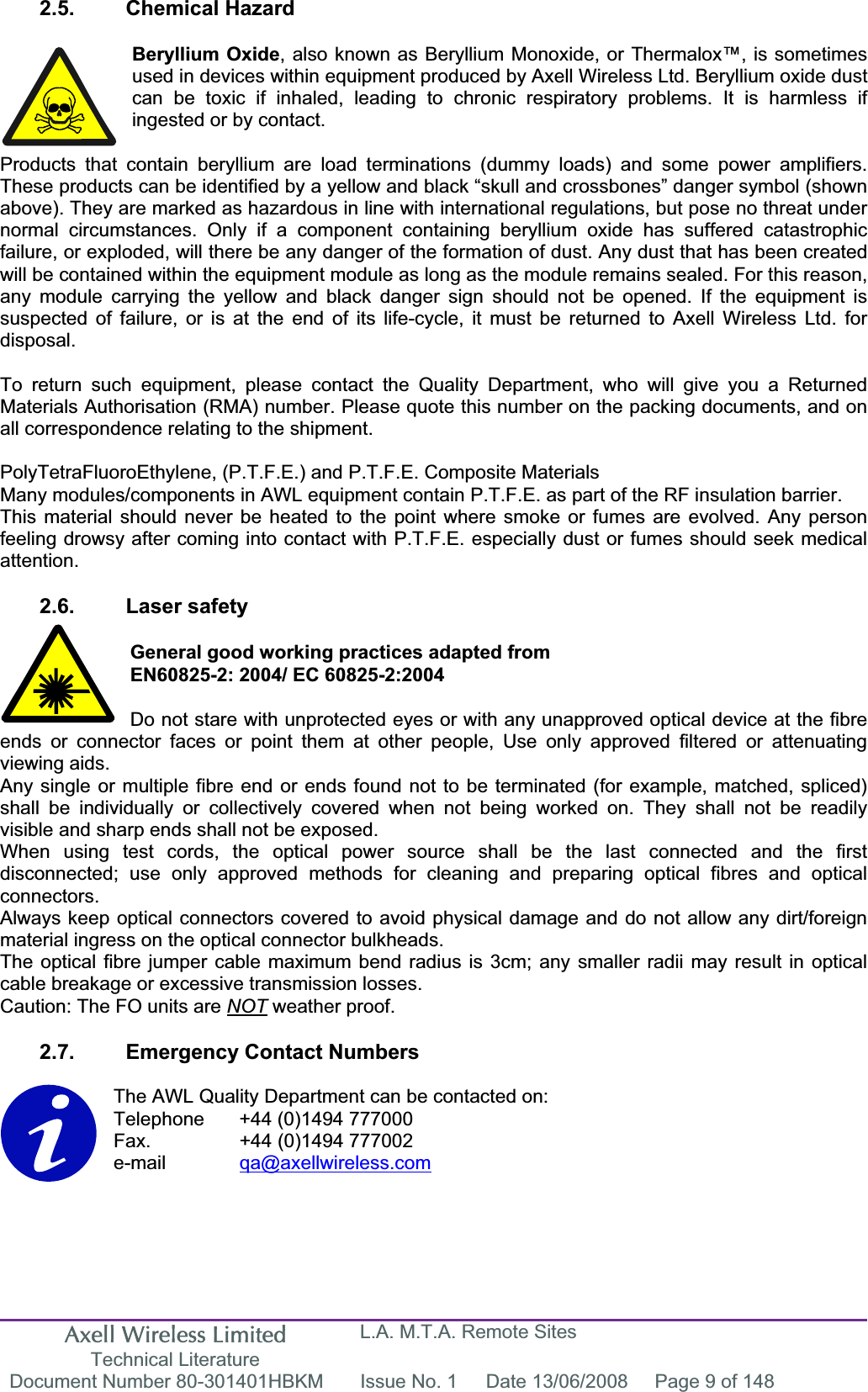 Axell Wireless Limited Technical Literature L.A. M.T.A. Remote Sites Document Number 80-301401HBKM  Issue No. 1  Date 13/06/2008  Page 9 of 148 2.5. Chemical Hazard Beryllium Oxide, also known as Beryllium Monoxide, or Thermalox™, is sometimes used in devices within equipment produced by Axell Wireless Ltd. Beryllium oxide dust can be toxic if inhaled, leading to chronic respiratory problems. It is harmless if ingested or by contact. Products that contain beryllium are load terminations (dummy loads) and some power amplifiers. These products can be identified by a yellow and black “skull and crossbones” danger symbol (shown above). They are marked as hazardous in line with international regulations, but pose no threat under normal circumstances. Only if a component containing beryllium oxide has suffered catastrophic failure, or exploded, will there be any danger of the formation of dust. Any dust that has been created will be contained within the equipment module as long as the module remains sealed. For this reason, any module carrying the yellow and black danger sign should not be opened. If the equipment is suspected of failure, or is at the end of its life-cycle, it must be returned to Axell Wireless Ltd. for disposal.To return such equipment, please contact the Quality Department, who will give you a Returned Materials Authorisation (RMA) number. Please quote this number on the packing documents, and on all correspondence relating to the shipment. PolyTetraFluoroEthylene, (P.T.F.E.) and P.T.F.E. Composite Materials Many modules/components in AWL equipment contain P.T.F.E. as part of the RF insulation barrier. This material should never be heated to the point where smoke or fumes are evolved. Any person feeling drowsy after coming into contact with P.T.F.E. especially dust or fumes should seek medical attention.2.6. Laser safety General good working practices adapted from EN60825-2: 2004/ EC 60825-2:2004 Do not stare with unprotected eyes or with any unapproved optical device at the fibre ends or connector faces or point them at other people, Use only approved filtered or attenuating viewing aids. Any single or multiple fibre end or ends found not to be terminated (for example, matched, spliced) shall be individually or collectively covered when not being worked on. They shall not be readily visible and sharp ends shall not be exposed. When using test cords, the optical power source shall be the last connected and the first disconnected; use only approved methods for cleaning and preparing optical fibres and optical connectors.Always keep optical connectors covered to avoid physical damage and do not allow any dirt/foreign material ingress on the optical connector bulkheads. The optical fibre jumper cable maximum bend radius is 3cm; any smaller radii may result in optical cable breakage or excessive transmission losses. Caution: The FO units are NOT weather proof. 2.7.  Emergency Contact Numbers The AWL Quality Department can be contacted on: Telephone   +44 (0)1494 777000 Fax.    +44 (0)1494 777002 e-mail qa@axellwireless.com