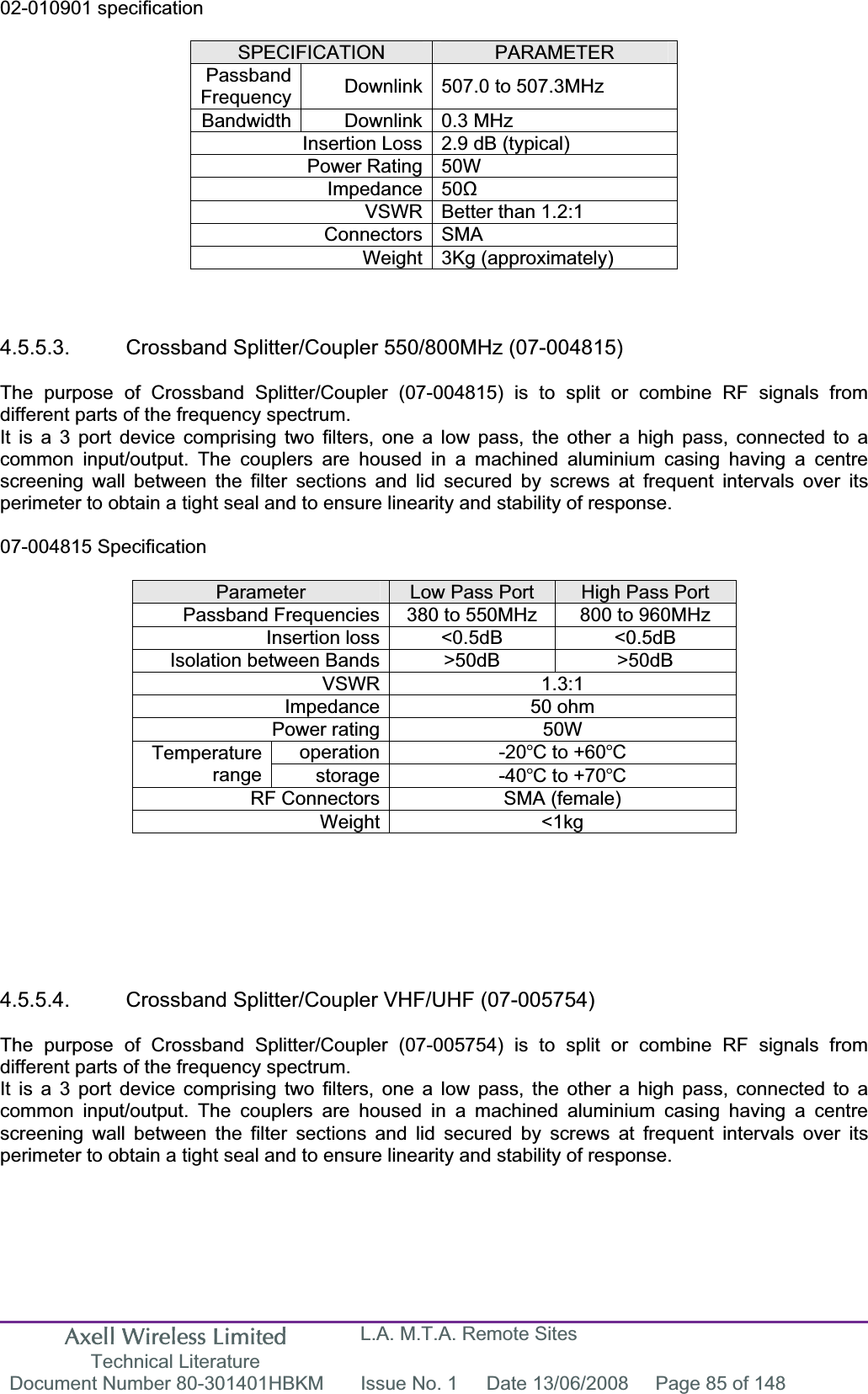 Axell Wireless Limited Technical Literature L.A. M.T.A. Remote Sites Document Number 80-301401HBKM  Issue No. 1  Date 13/06/2008  Page 85 of 148 02-010901 specification SPECIFICATION PARAMETERPassbandFrequency Downlink 507.0 to 507.3MHz  Bandwidth Downlink 0.3 MHz Insertion Loss 2.9 dB (typical) Power Rating 50W Impedance 50ȍVSWR Better than 1.2:1 Connectors SMA Weight 3Kg (approximately) 4.5.5.3.  Crossband Splitter/Coupler 550/800MHz (07-004815) The purpose of Crossband Splitter/Coupler (07-004815) is to split or combine RF signals from different parts of the frequency spectrum. It is a 3 port device comprising two filters, one a low pass, the other a high pass, connected to a common input/output. The couplers are housed in a machined aluminium casing having a centre screening wall between the filter sections and lid secured by screws at frequent intervals over its perimeter to obtain a tight seal and to ensure linearity and stability of response. 07-004815 Specification Parameter Low Pass Port  High Pass Port Passband Frequencies 380 to 550MHz  800 to 960MHz Insertion loss &lt;0.5dB  &lt;0.5dB Isolation between Bands &gt;50dB  &gt;50dB VSWR 1.3:1 Impedance 50 ohm Power rating 50W operation -20C to +60CTemperaturerange storage -40C to +70CRF Connectors SMA (female) Weight &lt;1kg 4.5.5.4.  Crossband Splitter/Coupler VHF/UHF (07-005754) The purpose of Crossband Splitter/Coupler (07-005754) is to split or combine RF signals from different parts of the frequency spectrum. It is a 3 port device comprising two filters, one a low pass, the other a high pass, connected to a common input/output. The couplers are housed in a machined aluminium casing having a centre screening wall between the filter sections and lid secured by screws at frequent intervals over its perimeter to obtain a tight seal and to ensure linearity and stability of response. 