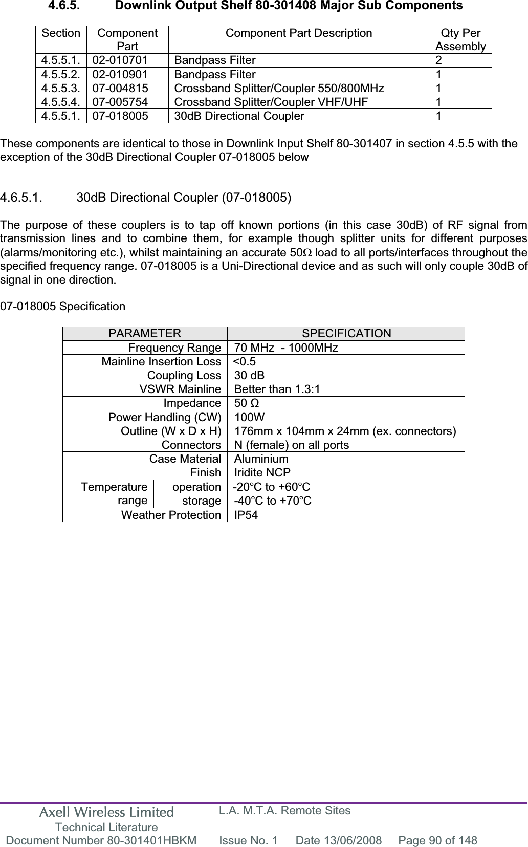 Axell Wireless Limited Technical Literature L.A. M.T.A. Remote Sites Document Number 80-301401HBKM  Issue No. 1  Date 13/06/2008  Page 90 of 148 4.6.5.  Downlink Output Shelf 80-301408 Major Sub Components Section Component PartComponent Part Description  Qty Per Assembly4.5.5.1. 02-010701  Bandpass Filter  2 4.5.5.2. 02-010901  Bandpass Filter  1 4.5.5.3.  07-004815  Crossband Splitter/Coupler 550/800MHz  1 4.5.5.4.  07-005754  Crossband Splitter/Coupler VHF/UHF  1 4.5.5.1.  07-018005  30dB Directional Coupler  1 These components are identical to those in Downlink Input Shelf 80-301407 in section 4.5.5 with the exception of the 30dB Directional Coupler 07-018005 below 4.6.5.1.  30dB Directional Coupler (07-018005) The purpose of these couplers is to tap off known portions (in this case 30dB) of RF signal from transmission lines and to combine them, for example though splitter units for different purposes (alarms/monitoring etc.), whilst maintaining an accurate 50: load to all ports/interfaces throughout the specified frequency range. 07-018005 is a Uni-Directional device and as such will only couple 30dB of signal in one direction. 07-018005 Specification PARAMETER SPECIFICATIONFrequency Range 70 MHz  - 1000MHzMainline Insertion Loss &lt;0.5 Coupling Loss 30 dB VSWR Mainline Better than 1.3:1 Impedance 50 ȍPower Handling (CW) 100W  Outline (W x D x H) 176mm x 104mm x 24mm (ex. connectors) Connectors N (female) on all ports Case Material Aluminium Finish Iridite NCP operation -20C to +60CTemperaturerange storage -40C to +70CWeather Protection IP54 