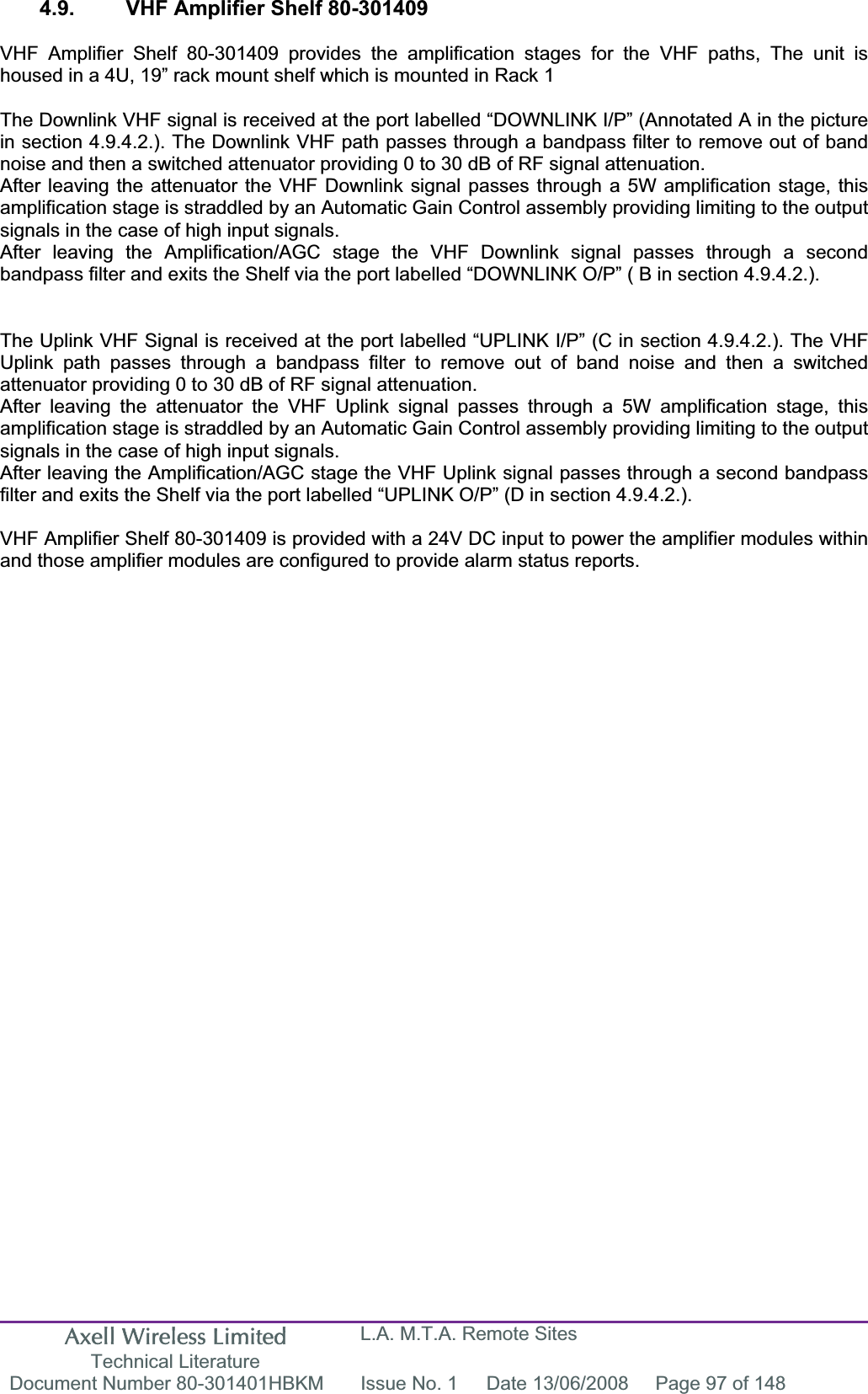 Axell Wireless Limited Technical Literature L.A. M.T.A. Remote Sites Document Number 80-301401HBKM  Issue No. 1  Date 13/06/2008  Page 97 of 148 4.9.  VHF Amplifier Shelf 80-301409 VHF Amplifier Shelf 80-301409 provides the amplification stages for the VHF paths, The unit is housed in a 4U, 19” rack mount shelf which is mounted in Rack 1 The Downlink VHF signal is received at the port labelled “DOWNLINK I/P” (Annotated A in the picture in section 4.9.4.2.). The Downlink VHF path passes through a bandpass filter to remove out of band noise and then a switched attenuator providing 0 to 30 dB of RF signal attenuation.After leaving the attenuator the VHF Downlink signal passes through a 5W amplification stage, this amplification stage is straddled by an Automatic Gain Control assembly providing limiting to the output signals in the case of high input signals.After leaving the Amplification/AGC stage the VHF Downlink signal passes through a second bandpass filter and exits the Shelf via the port labelled “DOWNLINK O/P” ( B in section 4.9.4.2.). The Uplink VHF Signal is received at the port labelled “UPLINK I/P” (C in section 4.9.4.2.). The VHF Uplink path passes through a bandpass filter to remove out of band noise and then a switched attenuator providing 0 to 30 dB of RF signal attenuation.After leaving the attenuator the VHF Uplink signal passes through a 5W amplification stage, this amplification stage is straddled by an Automatic Gain Control assembly providing limiting to the output signals in the case of high input signals.After leaving the Amplification/AGC stage the VHF Uplink signal passes through a second bandpass filter and exits the Shelf via the port labelled “UPLINK O/P” (D in section 4.9.4.2.). VHF Amplifier Shelf 80-301409 is provided with a 24V DC input to power the amplifier modules within and those amplifier modules are configured to provide alarm status reports.