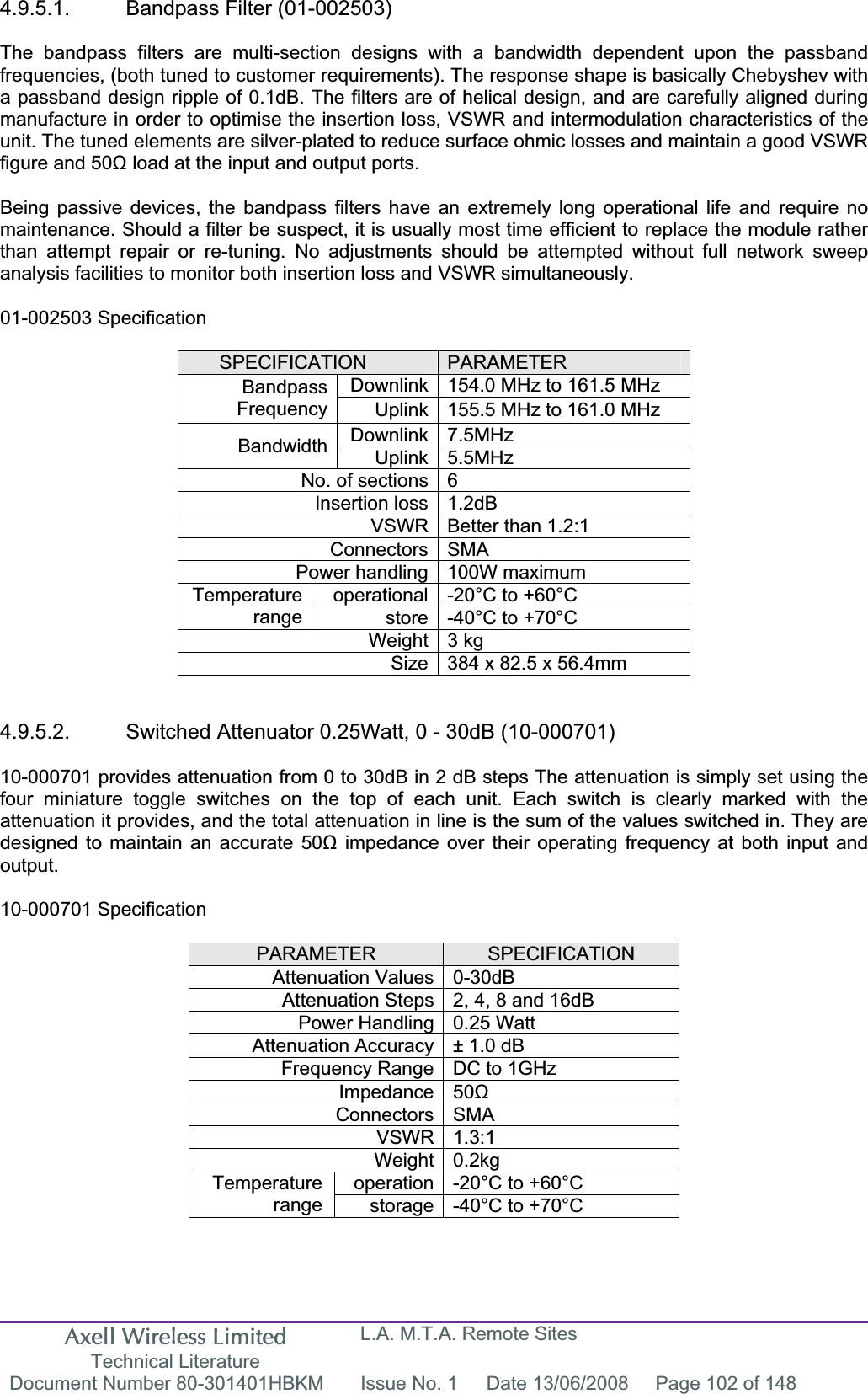 Axell Wireless Limited Technical Literature L.A. M.T.A. Remote Sites Document Number 80-301401HBKM  Issue No. 1  Date 13/06/2008  Page 102 of 148 4.9.5.1. Bandpass Filter (01-002503) The bandpass filters are multi-section designs with a bandwidth dependent upon the passband frequencies, (both tuned to customer requirements). The response shape is basically Chebyshev with a passband design ripple of 0.1dB. The filters are of helical design, and are carefully aligned during manufacture in order to optimise the insertion loss, VSWR and intermodulation characteristics of the unit. The tuned elements are silver-plated to reduce surface ohmic losses and maintain a good VSWR figure and 50ȍ load at the input and output ports. Being passive devices, the bandpass filters have an extremely long operational life and require no maintenance. Should a filter be suspect, it is usually most time efficient to replace the module rather than attempt repair or re-tuning. No adjustments should be attempted without full network sweep analysis facilities to monitor both insertion loss and VSWR simultaneously. 01-002503 Specification SPECIFICATION PARAMETERDownlink 154.0 MHz to 161.5 MHz BandpassFrequency Uplink 155.5 MHz to 161.0 MHz Downlink 7.5MHz Bandwidth Uplink 5.5MHz No. of sections 6 Insertion loss 1.2dB VSWR Better than 1.2:1 Connectors SMA Power handling 100W maximum operational -20°C to +60°C Temperaturerange store -40°C to +70°C Weight 3 kg Size 384 x 82.5 x 56.4mm 4.9.5.2.  Switched Attenuator 0.25Watt, 0 - 30dB (10-000701) 10-000701 provides attenuation from 0 to 30dB in 2 dB steps The attenuation is simply set using the four miniature toggle switches on the top of each unit. Each switch is clearly marked with the attenuation it provides, and the total attenuation in line is the sum of the values switched in. They are designed to maintain an accurate 50ȍ impedance over their operating frequency at both input and output.10-000701 Specification PARAMETER SPECIFICATIONAttenuation Values 0-30dB Attenuation Steps 2, 4, 8 and 16dB Power Handling 0.25 Watt Attenuation Accuracy ± 1.0 dB Frequency Range DC to 1GHz Impedance 50ȍConnectors SMA VSWR 1.3:1 Weight 0.2kg operation -20°C to +60°C Temperaturerange storage -40°C to +70°C 