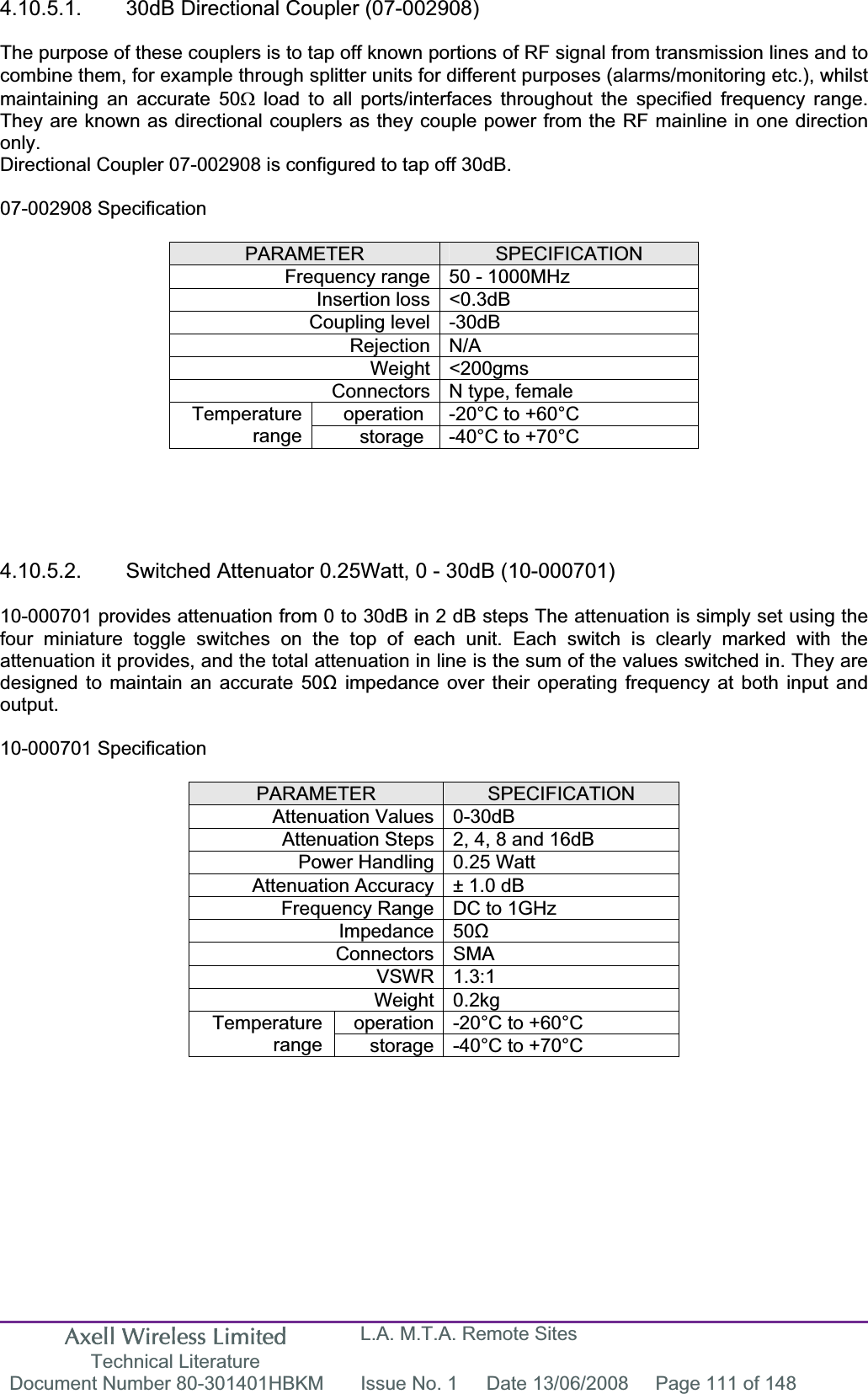 Axell Wireless Limited Technical Literature L.A. M.T.A. Remote Sites Document Number 80-301401HBKM  Issue No. 1  Date 13/06/2008  Page 111 of 148 4.10.5.1.  30dB Directional Coupler (07-002908) The purpose of these couplers is to tap off known portions of RF signal from transmission lines and to combine them, for example through splitter units for different purposes (alarms/monitoring etc.), whilst maintaining an accurate 50: load to all ports/interfaces throughout the specified frequency range. They are known as directional couplers as they couple power from the RF mainline in one direction only.Directional Coupler 07-002908 is configured to tap off 30dB. 07-002908 Specification PARAMETER SPECIFICATIONFrequency range 50 - 1000MHz Insertion loss &lt;0.3dB Coupling level -30dB Rejection N/A Weight &lt;200gms Connectors N type, female operation  -20°C to +60°C Temperaturerange storage  -40°C to +70°C 4.10.5.2.  Switched Attenuator 0.25Watt, 0 - 30dB (10-000701) 10-000701 provides attenuation from 0 to 30dB in 2 dB steps The attenuation is simply set using the four miniature toggle switches on the top of each unit. Each switch is clearly marked with the attenuation it provides, and the total attenuation in line is the sum of the values switched in. They are designed to maintain an accurate 50ȍ impedance over their operating frequency at both input and output.10-000701 Specification PARAMETER SPECIFICATIONAttenuation Values 0-30dB Attenuation Steps 2, 4, 8 and 16dB Power Handling 0.25 Watt Attenuation Accuracy ± 1.0 dB Frequency Range DC to 1GHz Impedance 50ȍConnectors SMA VSWR 1.3:1 Weight 0.2kg operation -20°C to +60°C Temperaturerange storage -40°C to +70°C 