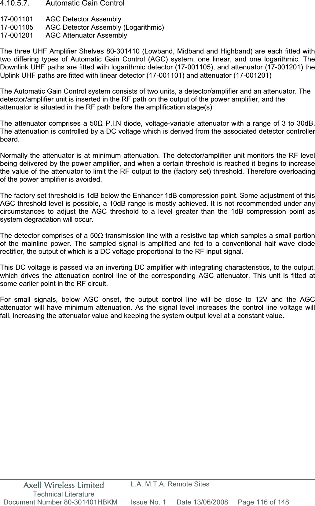 Axell Wireless Limited Technical Literature L.A. M.T.A. Remote Sites Document Number 80-301401HBKM  Issue No. 1  Date 13/06/2008  Page 116 of 148 4.10.5.7.  Automatic Gain Control 17-001101  AGC Detector Assembly 17-001105  AGC Detector Assembly (Logarithmic) 17-001201  AGC Attenuator Assembly  The three UHF Amplifier Shelves 80-301410 (Lowband, Midband and Highband) are each fitted with two differing types of Automatic Gain Control (AGC) system, one linear, and one logarithmic. The Downlink UHF paths are fitted with logarithmic detector (17-001105), and attenuator (17-001201) the Uplink UHF paths are fitted with linear detector (17-001101) and attenuator (17-001201) The Automatic Gain Control system consists of two units, a detector/amplifier and an attenuator. The detector/amplifier unit is inserted in the RF path on the output of the power amplifier, and the attenuator is situated in the RF path before the amplification stage(s)The attenuator comprises a 50ȍ P.I.N diode, voltage-variable attenuator with a range of 3 to 30dB. The attenuation is controlled by a DC voltage which is derived from the associated detector controller board.Normally the attenuator is at minimum attenuation. The detector/amplifier unit monitors the RF level being delivered by the power amplifier, and when a certain threshold is reached it begins to increase the value of the attenuator to limit the RF output to the (factory set) threshold. Therefore overloading of the power amplifier is avoided. The factory set threshold is 1dB below the Enhancer 1dB compression point. Some adjustment of this AGC threshold level is possible, a 10dB range is mostly achieved. It is not recommended under any circumstances to adjust the AGC threshold to a level greater than the 1dB compression point as system degradation will occur. The detector comprises of a 50ȍ transmission line with a resistive tap which samples a small portion of the mainline power. The sampled signal is amplified and fed to a conventional half wave diode rectifier, the output of which is a DC voltage proportional to the RF input signal. This DC voltage is passed via an inverting DC amplifier with integrating characteristics, to the output, which drives the attenuation control line of the corresponding AGC attenuator. This unit is fitted at some earlier point in the RF circuit. For small signals, below AGC onset, the output control line will be close to 12V and the AGC attenuator will have minimum attenuation. As the signal level increases the control line voltage will fall, increasing the attenuator value and keeping the system output level at a constant value. 