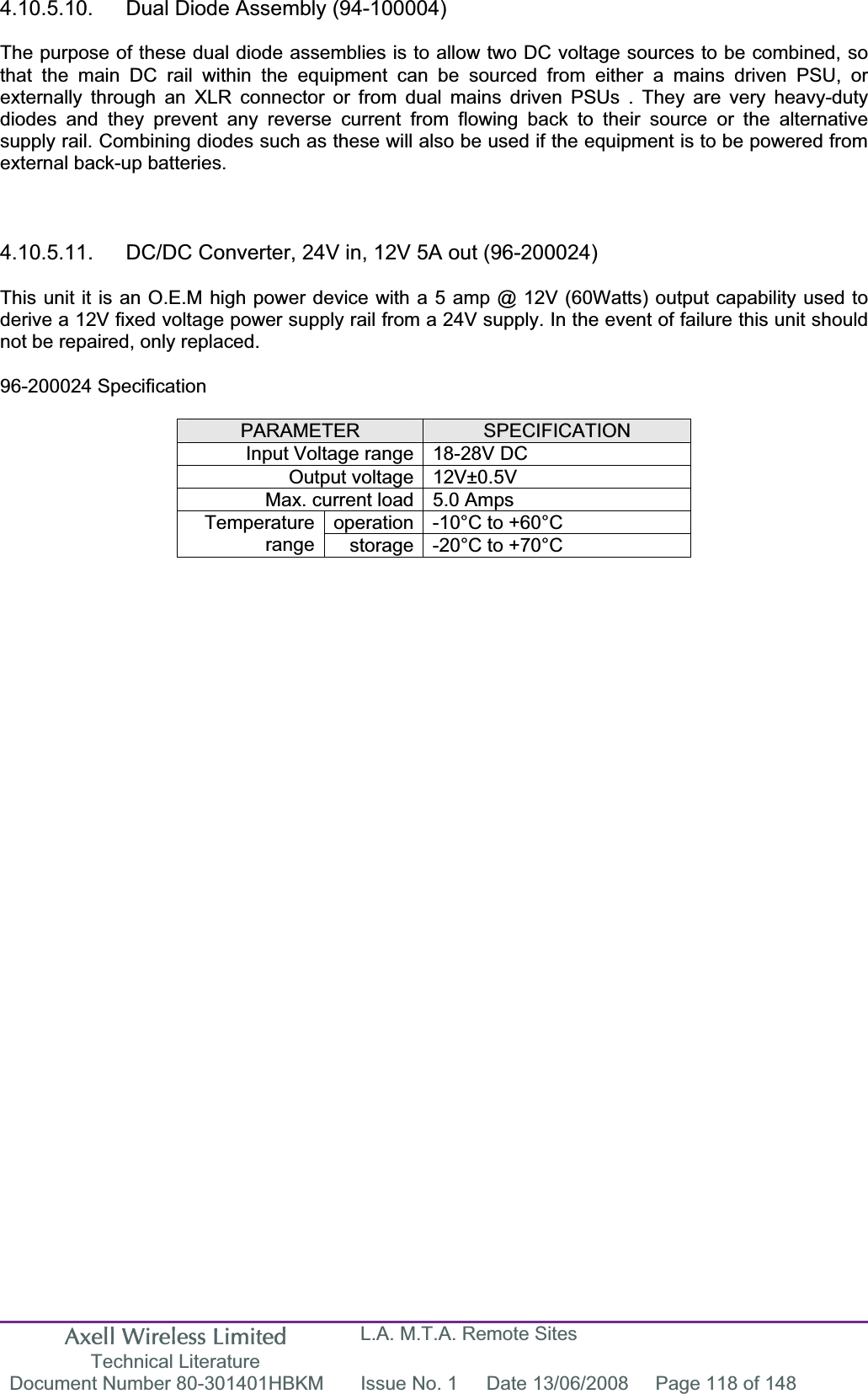 Axell Wireless Limited Technical Literature L.A. M.T.A. Remote Sites Document Number 80-301401HBKM  Issue No. 1  Date 13/06/2008  Page 118 of 148 4.10.5.10.  Dual Diode Assembly (94-100004) The purpose of these dual diode assemblies is to allow two DC voltage sources to be combined, so that the main DC rail within the equipment can be sourced from either a mains driven PSU, or externally through an XLR connector or from dual mains driven PSUs . They are very heavy-duty diodes and they prevent any reverse current from flowing back to their source or the alternative supply rail. Combining diodes such as these will also be used if the equipment is to be powered from external back-up batteries. 4.10.5.11.  DC/DC Converter, 24V in, 12V 5A out (96-200024) This unit it is an O.E.M high power device with a 5 amp @ 12V (60Watts) output capability used to derive a 12V fixed voltage power supply rail from a 24V supply. In the event of failure this unit should not be repaired, only replaced. 96-200024 Specification PARAMETER SPECIFICATIONInput Voltage range 18-28V DC Output voltage 12V±0.5V Max. current load 5.0 Amps operation -10°C to +60°C Temperaturerange storage -20°C to +70°C 