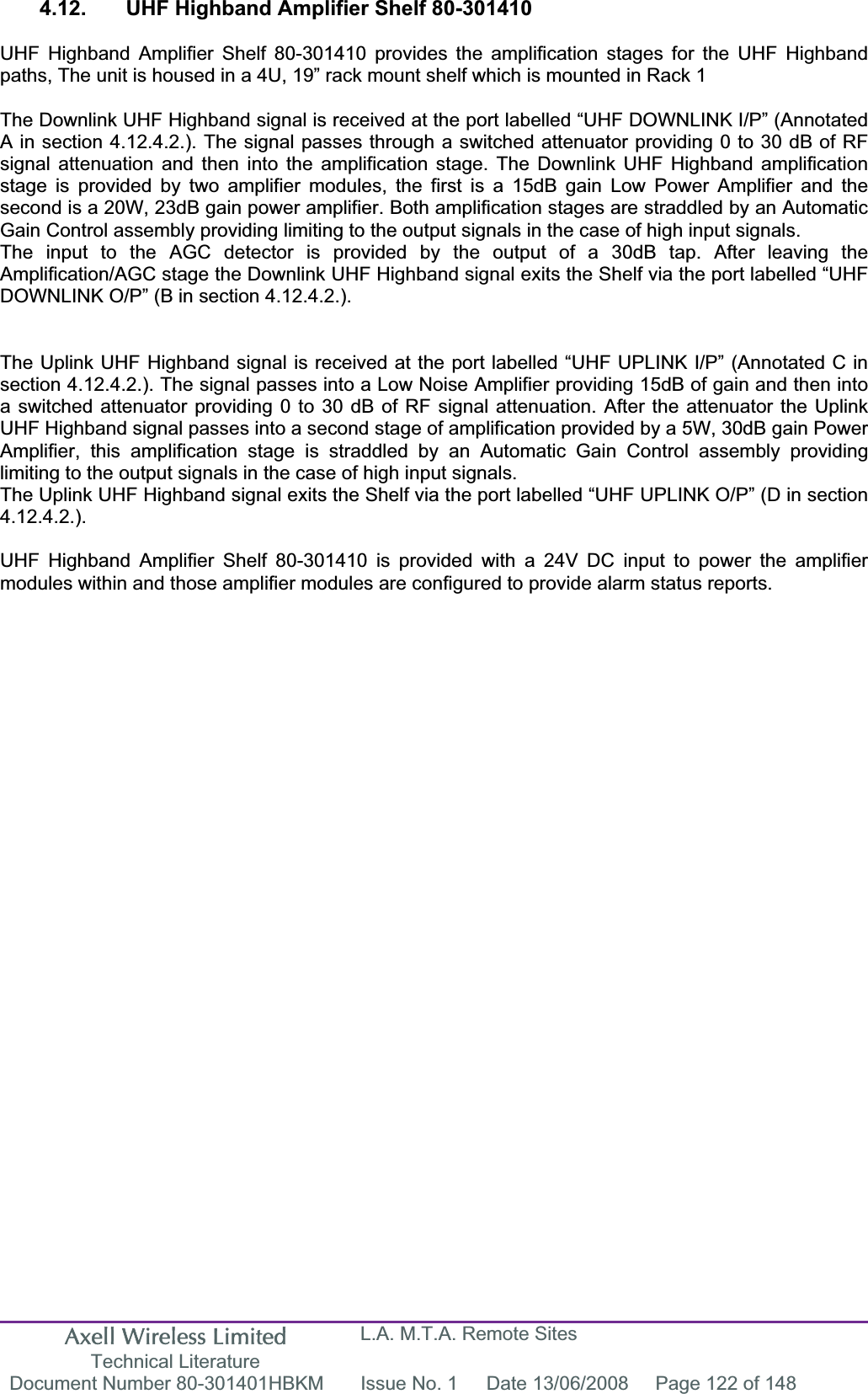 Axell Wireless Limited Technical Literature L.A. M.T.A. Remote Sites Document Number 80-301401HBKM  Issue No. 1  Date 13/06/2008  Page 122 of 148 4.12.  UHF Highband Amplifier Shelf 80-301410 UHF Highband Amplifier Shelf 80-301410 provides the amplification stages for the UHF Highband paths, The unit is housed in a 4U, 19” rack mount shelf which is mounted in Rack 1 The Downlink UHF Highband signal is received at the port labelled “UHF DOWNLINK I/P” (Annotated A in section 4.12.4.2.). The signal passes through a switched attenuator providing 0 to 30 dB of RF signal attenuation and then into the amplification stage. The Downlink UHF Highband amplification stage is provided by two amplifier modules, the first is a 15dB gain Low Power Amplifier and the second is a 20W, 23dB gain power amplifier. Both amplification stages are straddled by an Automatic Gain Control assembly providing limiting to the output signals in the case of high input signals.The input to the AGC detector is provided by the output of a 30dB tap. After leaving the Amplification/AGC stage the Downlink UHF Highband signal exits the Shelf via the port labelled “UHF DOWNLINK O/P” (B in section 4.12.4.2.). The Uplink UHF Highband signal is received at the port labelled “UHF UPLINK I/P” (Annotated C in section 4.12.4.2.). The signal passes into a Low Noise Amplifier providing 15dB of gain and then into a switched attenuator providing 0 to 30 dB of RF signal attenuation. After the attenuator the Uplink UHF Highband signal passes into a second stage of amplification provided by a 5W, 30dB gain Power Amplifier, this amplification stage is straddled by an Automatic Gain Control assembly providing limiting to the output signals in the case of high input signals.The Uplink UHF Highband signal exits the Shelf via the port labelled “UHF UPLINK O/P” (D in section 4.12.4.2.).UHF Highband Amplifier Shelf 80-301410 is provided with a 24V DC input to power the amplifier modules within and those amplifier modules are configured to provide alarm status reports.