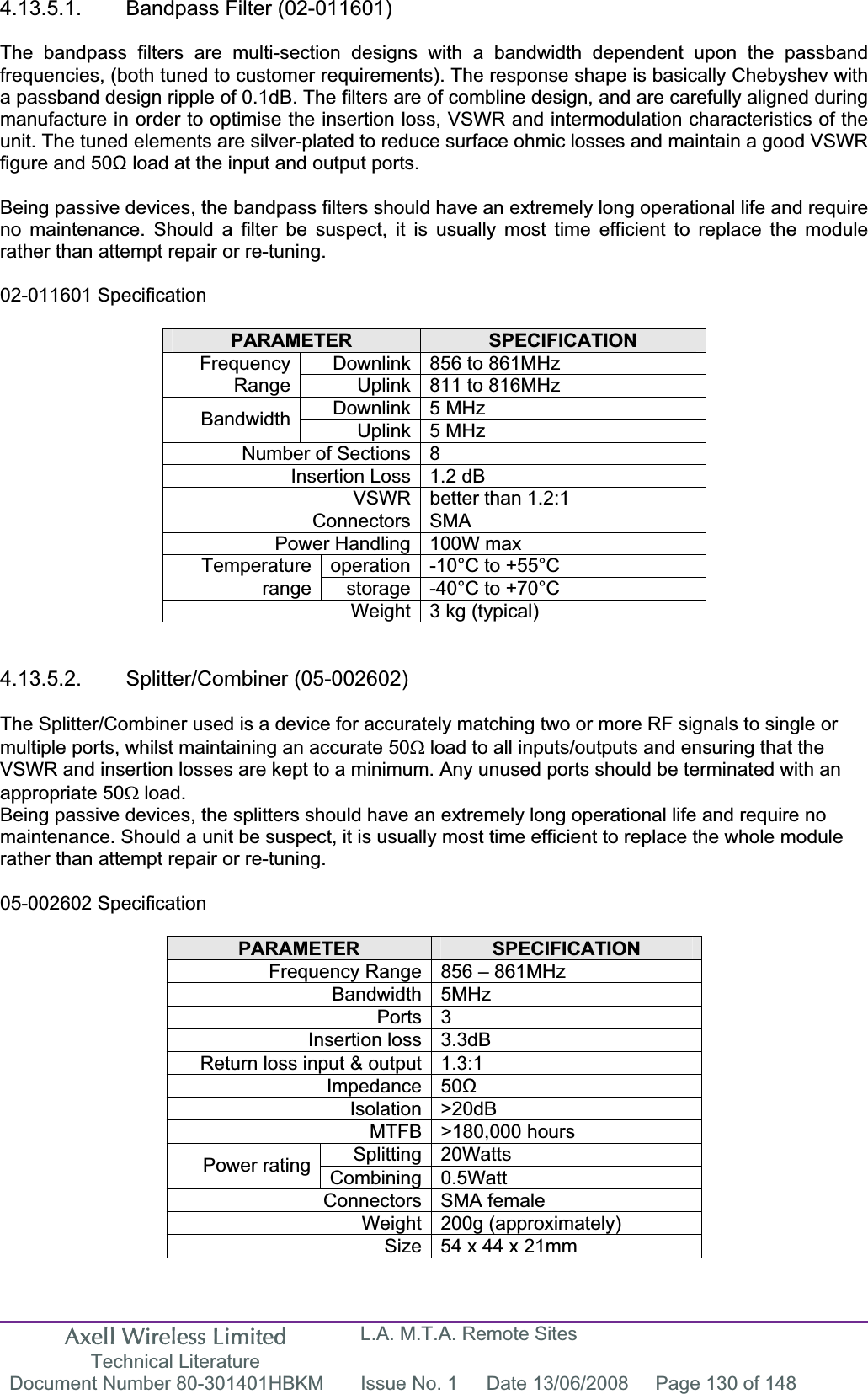 Axell Wireless Limited Technical Literature L.A. M.T.A. Remote Sites Document Number 80-301401HBKM  Issue No. 1  Date 13/06/2008  Page 130 of 148 4.13.5.1. Bandpass Filter (02-011601) The bandpass filters are multi-section designs with a bandwidth dependent upon the passband frequencies, (both tuned to customer requirements). The response shape is basically Chebyshev with a passband design ripple of 0.1dB. The filters are of combline design, and are carefully aligned during manufacture in order to optimise the insertion loss, VSWR and intermodulation characteristics of the unit. The tuned elements are silver-plated to reduce surface ohmic losses and maintain a good VSWR figure and 50ȍ load at the input and output ports. Being passive devices, the bandpass filters should have an extremely long operational life and require no maintenance. Should a filter be suspect, it is usually most time efficient to replace the module rather than attempt repair or re-tuning. 02-011601 Specification PARAMETER SPECIFICATIONDownlink 856 to 861MHz  FrequencyRange Uplink 811 to 816MHz Downlink 5 MHz  Bandwidth Uplink 5 MHz  Number of Sections 8 Insertion Loss 1.2 dB VSWR better than 1.2:1 Connectors SMA Power Handling 100W max operation -10°C to +55°C Temperaturerange storage -40°C to +70°C Weight 3 kg (typical) 4.13.5.2. Splitter/Combiner (05-002602) The Splitter/Combiner used is a device for accurately matching two or more RF signals to single or multiple ports, whilst maintaining an accurate 50: load to all inputs/outputs and ensuring that the VSWR and insertion losses are kept to a minimum. Any unused ports should be terminated with an appropriate 50: load. Being passive devices, the splitters should have an extremely long operational life and require no maintenance. Should a unit be suspect, it is usually most time efficient to replace the whole module rather than attempt repair or re-tuning. 05-002602 Specification PARAMETER SPECIFICATIONFrequency Range 856 – 861MHz Bandwidth 5MHz Ports 3 Insertion loss 3.3dB Return loss input &amp; output 1.3:1 Impedance 50ȍIsolation &gt;20dB MTFB &gt;180,000 hours Splitting 20Watts Power rating  Combining 0.5Watt Connectors SMA female Weight 200g (approximately) Size 54 x 44 x 21mm  