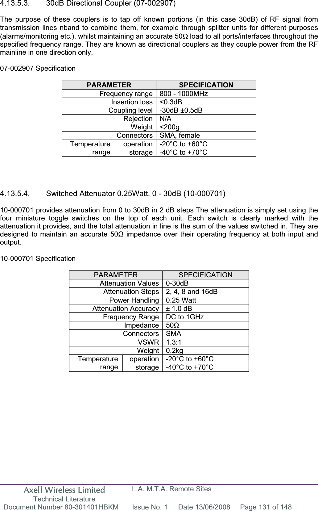 Axell Wireless Limited Technical Literature L.A. M.T.A. Remote Sites Document Number 80-301401HBKM  Issue No. 1  Date 13/06/2008  Page 131 of 148 4.13.5.3.  30dB Directional Coupler (07-002907) The purpose of these couplers is to tap off known portions (in this case 30dB) of RF signal from transmission lines nband to combine them, for example through splitter units for different purposes (alarms/monitoring etc.), whilst maintaining an accurate 50: load to all ports/interfaces throughout the specified frequency range. They are known as directional couplers as they couple power from the RF mainline in one direction only. 07-002907 Specification PARAMETER SPECIFICATIONFrequency range 800 - 1000MHz Insertion loss &lt;0.3dB Coupling level -30dB ±0.5dB Rejection N/A Weight &lt;200g Connectors SMA, female operation -20°C to +60°C Temperaturerange storage -40°C to +70°C 4.13.5.4.  Switched Attenuator 0.25Watt, 0 - 30dB (10-000701) 10-000701 provides attenuation from 0 to 30dB in 2 dB steps The attenuation is simply set using the four miniature toggle switches on the top of each unit. Each switch is clearly marked with the attenuation it provides, and the total attenuation in line is the sum of the values switched in. They are designed to maintain an accurate 50ȍ impedance over their operating frequency at both input and output.10-000701 Specification PARAMETER SPECIFICATIONAttenuation Values 0-30dB Attenuation Steps 2, 4, 8 and 16dB Power Handling 0.25 Watt Attenuation Accuracy ± 1.0 dB Frequency Range DC to 1GHz Impedance 50ȍConnectors SMA VSWR 1.3:1 Weight 0.2kg operation -20°C to +60°C Temperaturerange storage -40°C to +70°C 