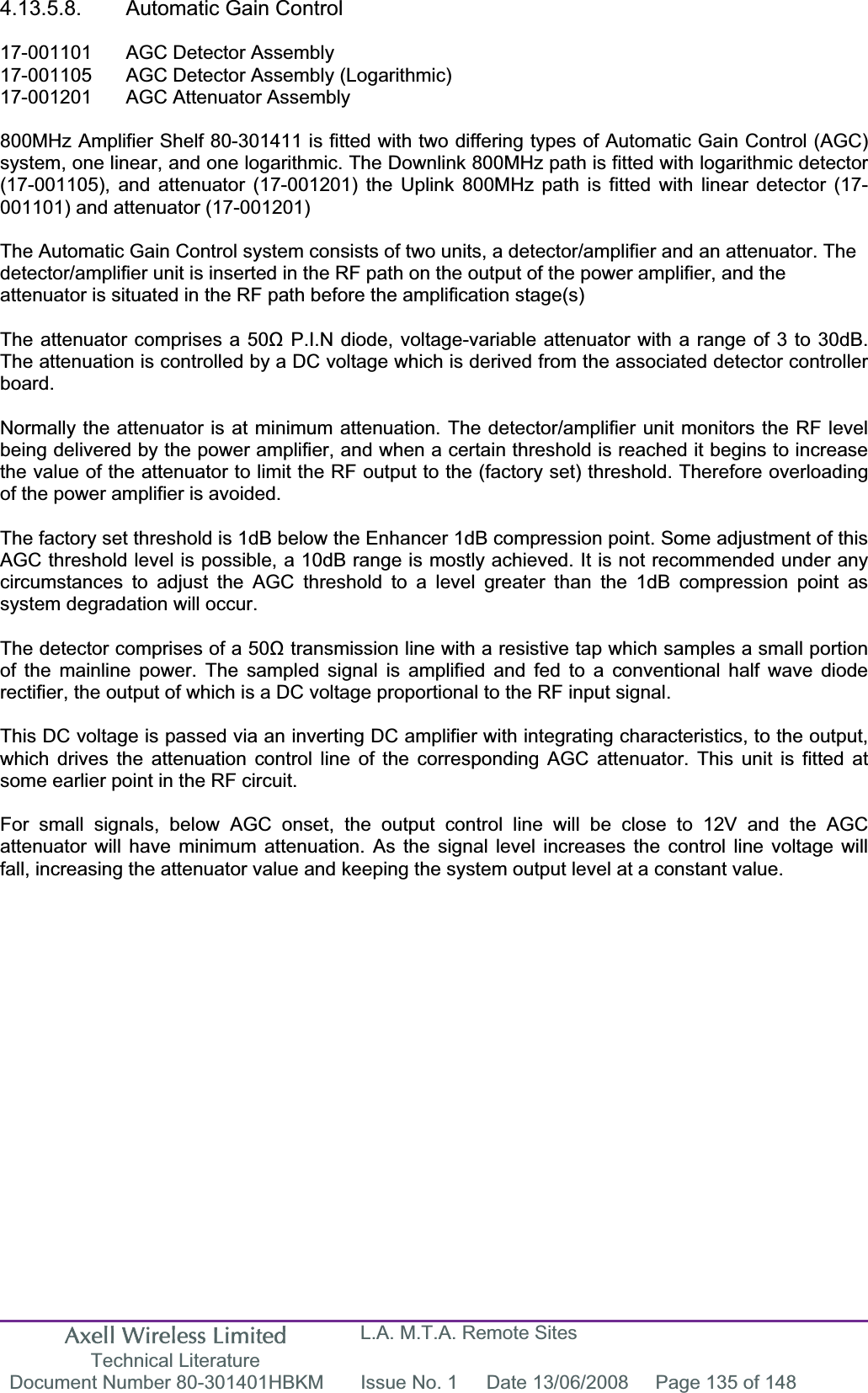 Axell Wireless Limited Technical Literature L.A. M.T.A. Remote Sites Document Number 80-301401HBKM  Issue No. 1  Date 13/06/2008  Page 135 of 148 4.13.5.8.  Automatic Gain Control 17-001101  AGC Detector Assembly 17-001105  AGC Detector Assembly (Logarithmic) 17-001201  AGC Attenuator Assembly  800MHz Amplifier Shelf 80-301411 is fitted with two differing types of Automatic Gain Control (AGC) system, one linear, and one logarithmic. The Downlink 800MHz path is fitted with logarithmic detector (17-001105), and attenuator (17-001201) the Uplink 800MHz path is fitted with linear detector (17-001101) and attenuator (17-001201) The Automatic Gain Control system consists of two units, a detector/amplifier and an attenuator. The detector/amplifier unit is inserted in the RF path on the output of the power amplifier, and the attenuator is situated in the RF path before the amplification stage(s)The attenuator comprises a 50ȍ P.I.N diode, voltage-variable attenuator with a range of 3 to 30dB. The attenuation is controlled by a DC voltage which is derived from the associated detector controller board.Normally the attenuator is at minimum attenuation. The detector/amplifier unit monitors the RF level being delivered by the power amplifier, and when a certain threshold is reached it begins to increase the value of the attenuator to limit the RF output to the (factory set) threshold. Therefore overloading of the power amplifier is avoided. The factory set threshold is 1dB below the Enhancer 1dB compression point. Some adjustment of this AGC threshold level is possible, a 10dB range is mostly achieved. It is not recommended under any circumstances to adjust the AGC threshold to a level greater than the 1dB compression point as system degradation will occur. The detector comprises of a 50ȍ transmission line with a resistive tap which samples a small portion of the mainline power. The sampled signal is amplified and fed to a conventional half wave diode rectifier, the output of which is a DC voltage proportional to the RF input signal. This DC voltage is passed via an inverting DC amplifier with integrating characteristics, to the output, which drives the attenuation control line of the corresponding AGC attenuator. This unit is fitted at some earlier point in the RF circuit. For small signals, below AGC onset, the output control line will be close to 12V and the AGC attenuator will have minimum attenuation. As the signal level increases the control line voltage will fall, increasing the attenuator value and keeping the system output level at a constant value. 