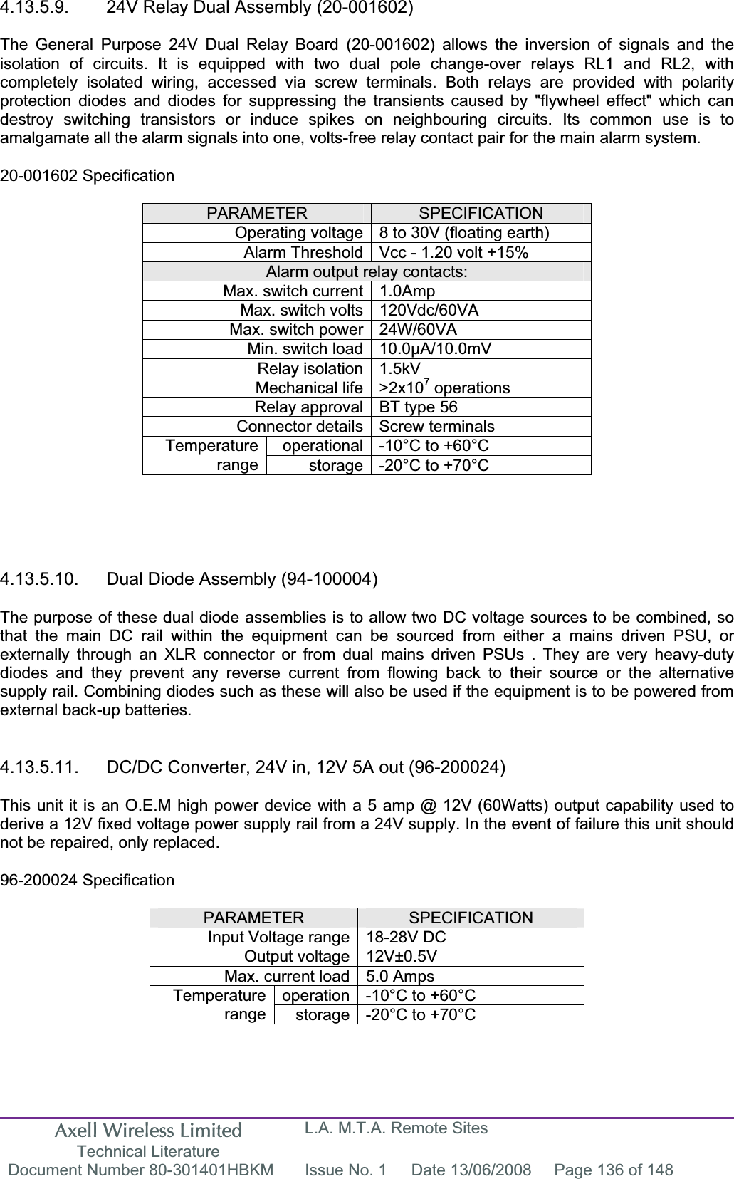 Axell Wireless Limited Technical Literature L.A. M.T.A. Remote Sites Document Number 80-301401HBKM  Issue No. 1  Date 13/06/2008  Page 136 of 148 4.13.5.9.  24V Relay Dual Assembly (20-001602) The General Purpose 24V Dual Relay Board (20-001602) allows the inversion of signals and the isolation of circuits. It is equipped with two dual pole change-over relays RL1 and RL2, with completely isolated wiring, accessed via screw terminals. Both relays are provided with polarity protection diodes and diodes for suppressing the transients caused by &quot;flywheel effect&quot; which can destroy switching transistors or induce spikes on neighbouring circuits. Its common use is to amalgamate all the alarm signals into one, volts-free relay contact pair for the main alarm system. 20-001602 Specification PARAMETER SPECIFICATIONOperating voltage 8 to 30V (floating earth) Alarm Threshold Vcc - 1.20 volt +15% Alarm output relay contacts: Max. switch current 1.0Amp Max. switch volts 120Vdc/60VA Max. switch power 24W/60VA Min. switch load 10.0µA/10.0mV Relay isolation 1.5kV Mechanical life &gt;2x107 operations Relay approval BT type 56 Connector details Screw terminals operational -10°C to +60°C Temperaturerange storage -20°C to +70°C 4.13.5.10.  Dual Diode Assembly (94-100004) The purpose of these dual diode assemblies is to allow two DC voltage sources to be combined, so that the main DC rail within the equipment can be sourced from either a mains driven PSU, or externally through an XLR connector or from dual mains driven PSUs . They are very heavy-duty diodes and they prevent any reverse current from flowing back to their source or the alternative supply rail. Combining diodes such as these will also be used if the equipment is to be powered from external back-up batteries. 4.13.5.11.  DC/DC Converter, 24V in, 12V 5A out (96-200024) This unit it is an O.E.M high power device with a 5 amp @ 12V (60Watts) output capability used to derive a 12V fixed voltage power supply rail from a 24V supply. In the event of failure this unit should not be repaired, only replaced. 96-200024 Specification PARAMETER SPECIFICATIONInput Voltage range 18-28V DC Output voltage 12V±0.5V Max. current load 5.0 Amps operation -10°C to +60°C Temperaturerange storage -20°C to +70°C 