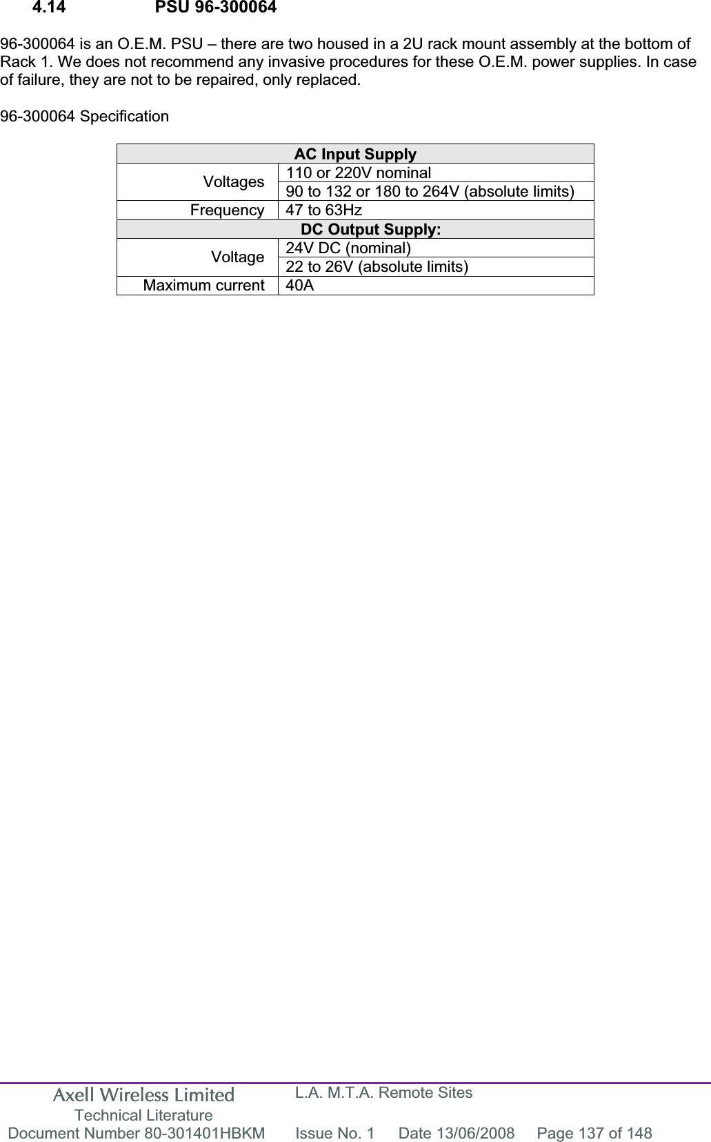 Axell Wireless Limited Technical Literature L.A. M.T.A. Remote Sites Document Number 80-301401HBKM  Issue No. 1  Date 13/06/2008  Page 137 of 148 4.14    PSU 96-300064  96-300064 is an O.E.M. PSU – there are two housed in a 2U rack mount assembly at the bottom of Rack 1. We does not recommend any invasive procedures for these O.E.M. power supplies. In case of failure, they are not to be repaired, only replaced. 96-300064 Specification AC Input Supply 110 or 220V nominal Voltages 90 to 132 or 180 to 264V (absolute limits) Frequency  47 to 63Hz DC Output Supply: 24V DC (nominal) Voltage 22 to 26V (absolute limits) Maximum current  40A 