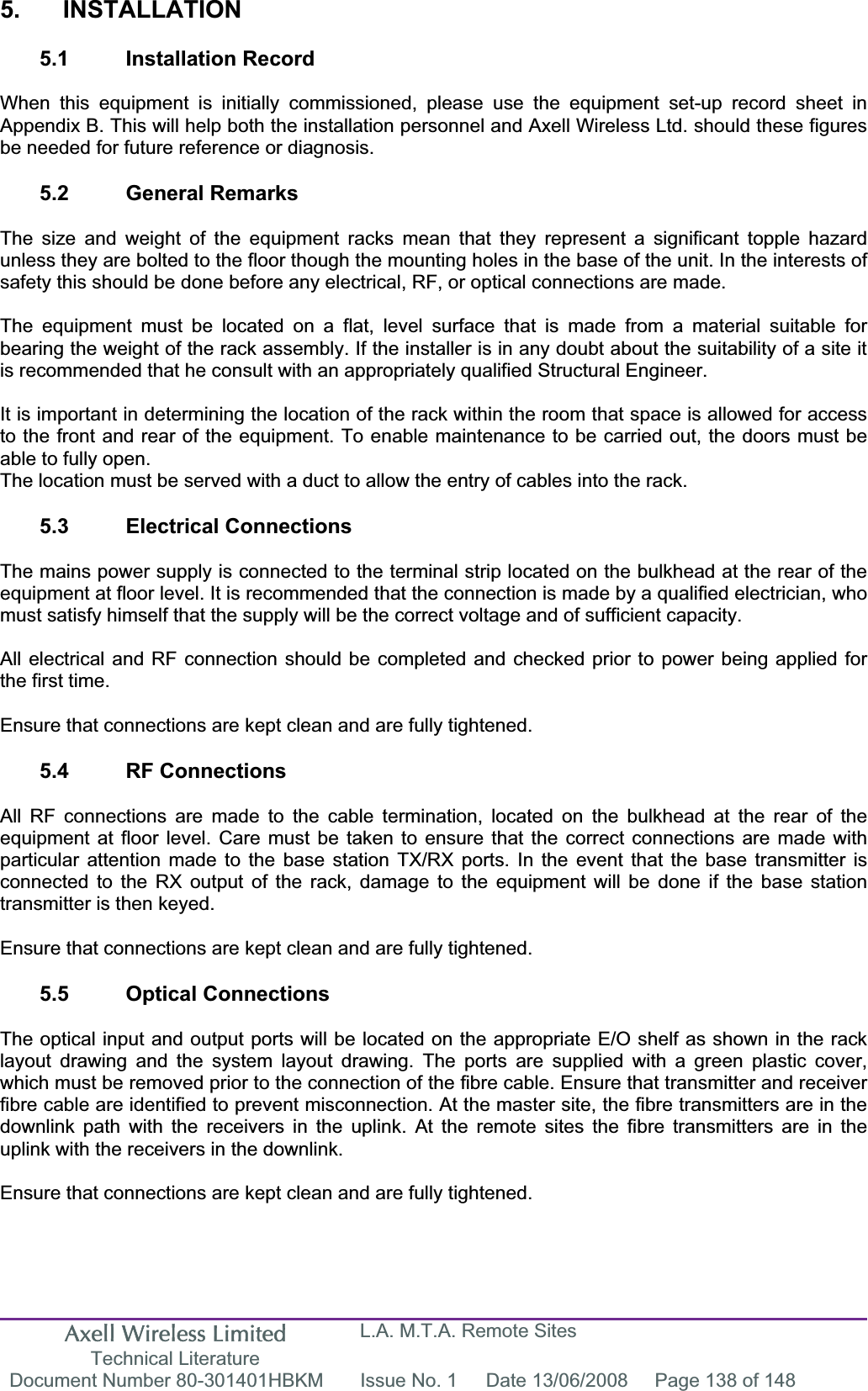 Axell Wireless Limited Technical Literature L.A. M.T.A. Remote Sites Document Number 80-301401HBKM  Issue No. 1  Date 13/06/2008  Page 138 of 148 5. INSTALLATION 5.1 Installation Record When this equipment is initially commissioned, please use the equipment set-up record sheet in Appendix B. This will help both the installation personnel and Axell Wireless Ltd. should these figures be needed for future reference or diagnosis. 5.2 General Remarks The size and weight of the equipment racks mean that they represent a significant topple hazard unless they are bolted to the floor though the mounting holes in the base of the unit. In the interests of safety this should be done before any electrical, RF, or optical connections are made. The equipment must be located on a flat, level surface that is made from a material suitable for bearing the weight of the rack assembly. If the installer is in any doubt about the suitability of a site it is recommended that he consult with an appropriately qualified Structural Engineer.It is important in determining the location of the rack within the room that space is allowed for access to the front and rear of the equipment. To enable maintenance to be carried out, the doors must be able to fully open. The location must be served with a duct to allow the entry of cables into the rack. 5.3 Electrical Connections The mains power supply is connected to the terminal strip located on the bulkhead at the rear of the equipment at floor level. It is recommended that the connection is made by a qualified electrician, who must satisfy himself that the supply will be the correct voltage and of sufficient capacity. All electrical and RF connection should be completed and checked prior to power being applied for the first time. Ensure that connections are kept clean and are fully tightened. 5.4 RF Connections All RF connections are made to the cable termination, located on the bulkhead at the rear of the equipment at floor level. Care must be taken to ensure that the correct connections are made with particular attention made to the base station TX/RX ports. In the event that the base transmitter is connected to the RX output of the rack, damage to the equipment will be done if the base station transmitter is then keyed. Ensure that connections are kept clean and are fully tightened. 5.5 Optical Connections The optical input and output ports will be located on the appropriate E/O shelf as shown in the rack layout drawing and the system layout drawing. The ports are supplied with a green plastic cover, which must be removed prior to the connection of the fibre cable. Ensure that transmitter and receiver fibre cable are identified to prevent misconnection. At the master site, the fibre transmitters are in the downlink path with the receivers in the uplink. At the remote sites the fibre transmitters are in the uplink with the receivers in the downlink.Ensure that connections are kept clean and are fully tightened. 