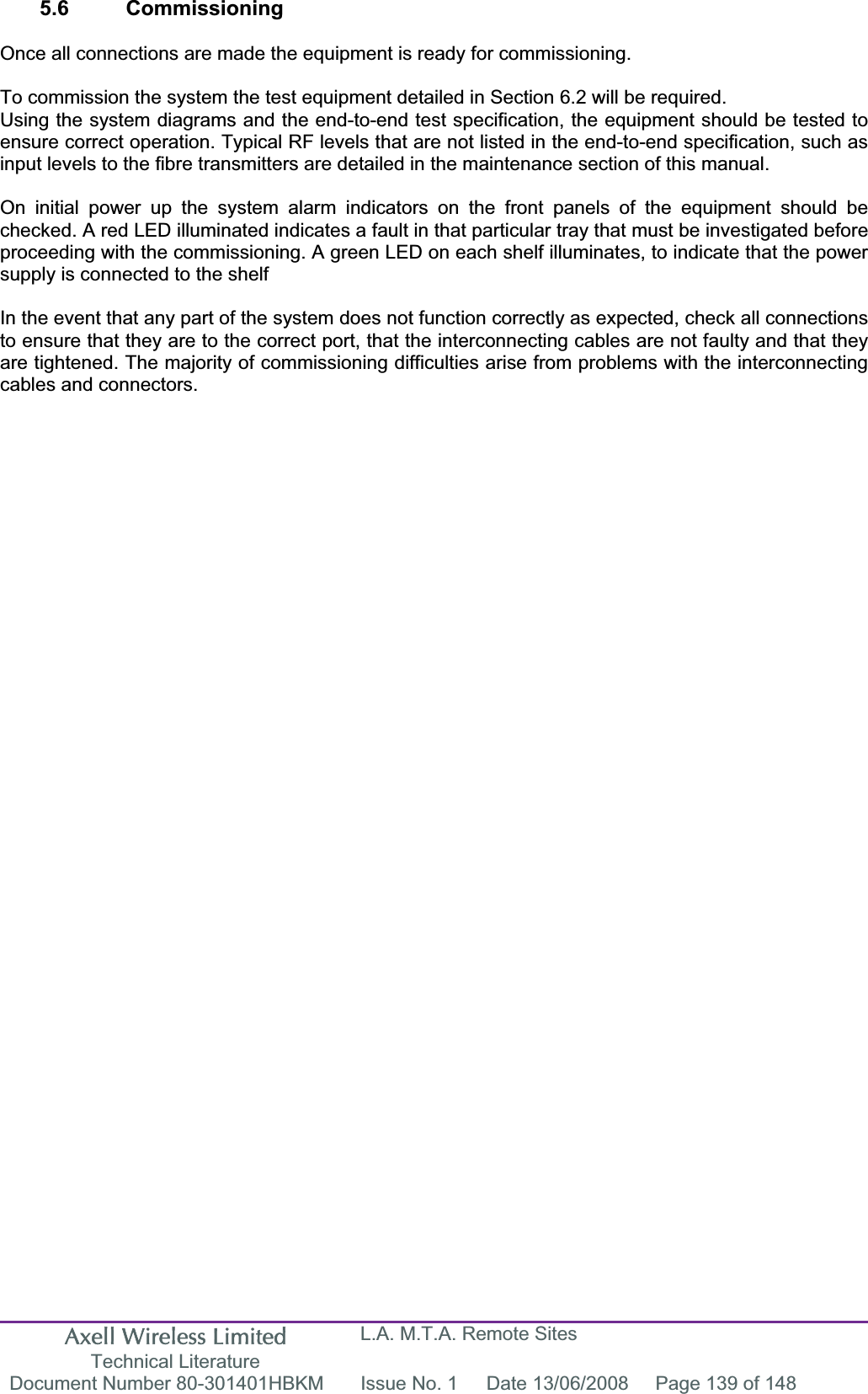 Axell Wireless Limited Technical Literature L.A. M.T.A. Remote Sites Document Number 80-301401HBKM  Issue No. 1  Date 13/06/2008  Page 139 of 148 5.6 Commissioning Once all connections are made the equipment is ready for commissioning. To commission the system the test equipment detailed in Section 6.2 will be required. Using the system diagrams and the end-to-end test specification, the equipment should be tested to ensure correct operation. Typical RF levels that are not listed in the end-to-end specification, such as input levels to the fibre transmitters are detailed in the maintenance section of this manual. On initial power up the system alarm indicators on the front panels of the equipment should be checked. A red LED illuminated indicates a fault in that particular tray that must be investigated before proceeding with the commissioning. A green LED on each shelf illuminates, to indicate that the power supply is connected to the shelf In the event that any part of the system does not function correctly as expected, check all connections to ensure that they are to the correct port, that the interconnecting cables are not faulty and that they are tightened. The majority of commissioning difficulties arise from problems with the interconnecting cables and connectors. 