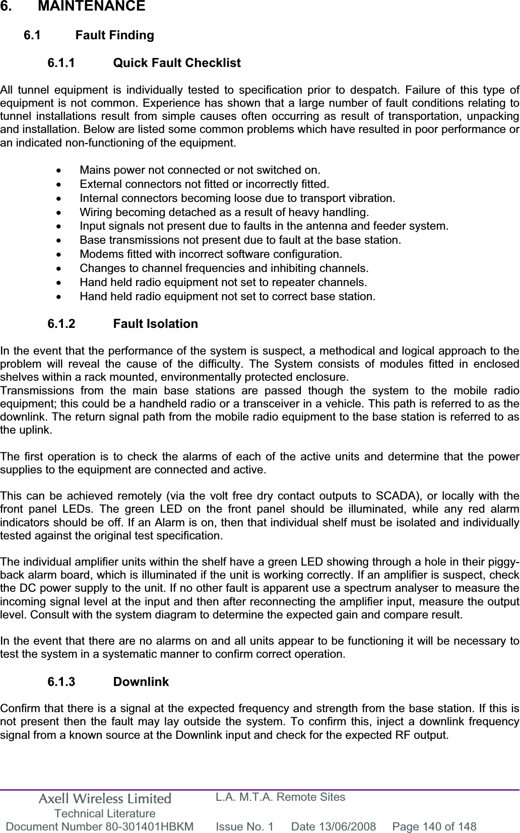 Axell Wireless Limited Technical Literature L.A. M.T.A. Remote Sites Document Number 80-301401HBKM  Issue No. 1  Date 13/06/2008  Page 140 of 148 6. MAINTENANCE 6.1 Fault Finding 6.1.1  Quick Fault Checklist All tunnel equipment is individually tested to specification prior to despatch. Failure of this type of equipment is not common. Experience has shown that a large number of fault conditions relating to tunnel installations result from simple causes often occurring as result of transportation, unpacking and installation. Below are listed some common problems which have resulted in poor performance or an indicated non-functioning of the equipment. x  Mains power not connected or not switched on. x  External connectors not fitted or incorrectly fitted. x  Internal connectors becoming loose due to transport vibration. x  Wiring becoming detached as a result of heavy handling. x  Input signals not present due to faults in the antenna and feeder system. x  Base transmissions not present due to fault at the base station. x  Modems fitted with incorrect software configuration. x  Changes to channel frequencies and inhibiting channels. x  Hand held radio equipment not set to repeater channels. x  Hand held radio equipment not set to correct base station. 6.1.2 Fault Isolation In the event that the performance of the system is suspect, a methodical and logical approach to the problem will reveal the cause of the difficulty. The System consists of modules fitted in enclosed shelves within a rack mounted, environmentally protected enclosure. Transmissions from the main base stations are passed though the system to the mobile radio equipment; this could be a handheld radio or a transceiver in a vehicle. This path is referred to as the downlink. The return signal path from the mobile radio equipment to the base station is referred to as the uplink. The first operation is to check the alarms of each of the active units and determine that the power supplies to the equipment are connected and active. This can be achieved remotely (via the volt free dry contact outputs to SCADA), or locally with the front panel LEDs. The green LED on the front panel should be illuminated, while any red alarm indicators should be off. If an Alarm is on, then that individual shelf must be isolated and individually tested against the original test specification. The individual amplifier units within the shelf have a green LED showing through a hole in their piggy-back alarm board, which is illuminated if the unit is working correctly. If an amplifier is suspect, check the DC power supply to the unit. If no other fault is apparent use a spectrum analyser to measure the incoming signal level at the input and then after reconnecting the amplifier input, measure the output level. Consult with the system diagram to determine the expected gain and compare result. In the event that there are no alarms on and all units appear to be functioning it will be necessary to test the system in a systematic manner to confirm correct operation. 6.1.3 Downlink Confirm that there is a signal at the expected frequency and strength from the base station. If this is not present then the fault may lay outside the system. To confirm this, inject a downlink frequency signal from a known source at the Downlink input and check for the expected RF output. 