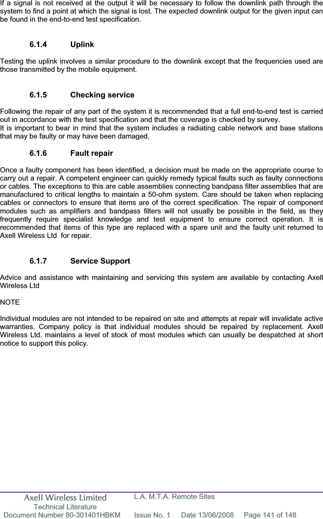 Axell Wireless Limited Technical Literature L.A. M.T.A. Remote Sites Document Number 80-301401HBKM  Issue No. 1  Date 13/06/2008  Page 141 of 148 If a signal is not received at the output it will be necessary to follow the downlink path through the system to find a point at which the signal is lost. The expected downlink output for the given input can be found in the end-to-end test specification. 6.1.4 Uplink Testing the uplink involves a similar procedure to the downlink except that the frequencies used are those transmitted by the mobile equipment. 6.1.5 Checking service Following the repair of any part of the system it is recommended that a full end-to-end test is carried out in accordance with the test specification and that the coverage is checked by survey. It is important to bear in mind that the system includes a radiating cable network and base stations that may be faulty or may have been damaged. 6.1.6 Fault repair Once a faulty component has been identified, a decision must be made on the appropriate course to carry out a repair. A competent engineer can quickly remedy typical faults such as faulty connections or cables. The exceptions to this are cable assemblies connecting bandpass filter assemblies that are manufactured to critical lengths to maintain a 50-ohm system. Care should be taken when replacing cables or connectors to ensure that items are of the correct specification. The repair of component modules such as amplifiers and bandpass filters will not usually be possible in the field, as they frequently require specialist knowledge and test equipment to ensure correct operation. It is recommended that items of this type are replaced with a spare unit and the faulty unit returned to Axell Wireless Ltd  for repair. 6.1.7 Service Support Advice and assistance with maintaining and servicing this system are available by contacting Axell Wireless Ltd NOTEIndividual modules are not intended to be repaired on site and attempts at repair will invalidate active warranties. Company policy is that individual modules should be repaired by replacement. Axell Wireless Ltd. maintains a level of stock of most modules which can usually be despatched at short notice to support this policy. 