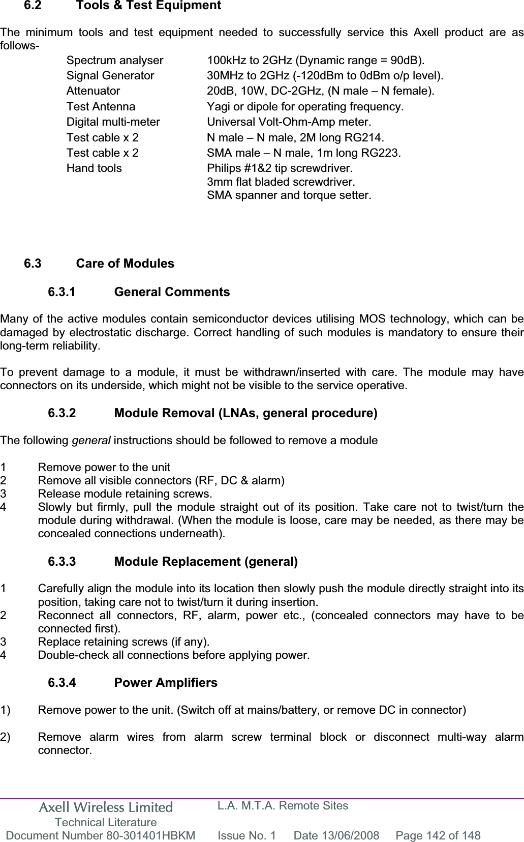 Axell Wireless Limited Technical Literature L.A. M.T.A. Remote Sites Document Number 80-301401HBKM  Issue No. 1  Date 13/06/2008  Page 142 of 148 6.2  Tools &amp; Test Equipment The minimum tools and test equipment needed to successfully service this Axell product are as follows-Spectrum analyser  100kHz to 2GHz (Dynamic range = 90dB). Signal Generator  30MHz to 2GHz (-120dBm to 0dBm o/p level). Attenuator  20dB, 10W, DC-2GHz, (N male – N female). Test Antenna  Yagi or dipole for operating frequency. Digital multi-meter  Universal Volt-Ohm-Amp meter. Test cable x 2  N male – N male, 2M long RG214. Test cable x 2  SMA male – N male, 1m long RG223. Hand tools  Philips #1&amp;2 tip screwdriver. 3mm flat bladed screwdriver. SMA spanner and torque setter. 6.3  Care of Modules 6.3.1 General Comments Many of the active modules contain semiconductor devices utilising MOS technology, which can be damaged by electrostatic discharge. Correct handling of such modules is mandatory to ensure their long-term reliability. To prevent damage to a module, it must be withdrawn/inserted with care. The module may have connectors on its underside, which might not be visible to the service operative. 6.3.2  Module Removal (LNAs, general procedure) The following general instructions should be followed to remove a module 1  Remove power to the unit 2  Remove all visible connectors (RF, DC &amp; alarm) 3  Release module retaining screws. 4  Slowly but firmly, pull the module straight out of its position. Take care not to twist/turn the   module during withdrawal. (When the module is loose, care may be needed, as there may be   concealed connections underneath). 6.3.3  Module Replacement (general) 1  Carefully align the module into its location then slowly push the module directly straight into its position, taking care not to twist/turn it during insertion. 2  Reconnect all connectors, RF, alarm, power etc., (concealed connectors may have to be  connected first). 3  Replace retaining screws (if any). 4  Double-check all connections before applying power. 6.3.4 Power Amplifiers 1)  Remove power to the unit. (Switch off at mains/battery, or remove DC in connector) 2)  Remove alarm wires from alarm screw terminal block or disconnect multi-way alarm  connector. 