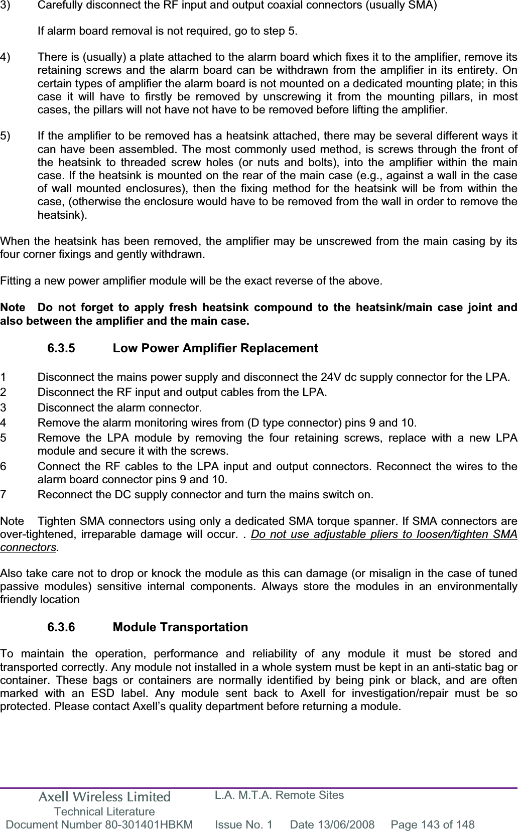 Axell Wireless Limited Technical Literature L.A. M.T.A. Remote Sites Document Number 80-301401HBKM  Issue No. 1  Date 13/06/2008  Page 143 of 148 3)  Carefully disconnect the RF input and output coaxial connectors (usually SMA) If alarm board removal is not required, go to step 5. 4)  There is (usually) a plate attached to the alarm board which fixes it to the amplifier, remove its retaining screws and the alarm board can be withdrawn from the amplifier in its entirety. On certain types of amplifier the alarm board is not mounted on a dedicated mounting plate; in this case it will have to firstly be removed by unscrewing it from the mounting pillars, in most cases, the pillars will not have not have to be removed before lifting the amplifier. 5)  If the amplifier to be removed has a heatsink attached, there may be several different ways it can have been assembled. The most commonly used method, is screws through the front of the heatsink to threaded screw holes (or nuts and bolts), into the amplifier within the main case. If the heatsink is mounted on the rear of the main case (e.g., against a wall in the case of wall mounted enclosures), then the fixing method for the heatsink will be from within the case, (otherwise the enclosure would have to be removed from the wall in order to remove the heatsink).When the heatsink has been removed, the amplifier may be unscrewed from the main casing by its four corner fixings and gently withdrawn. Fitting a new power amplifier module will be the exact reverse of the above. Note  Do not forget to apply fresh heatsink compound to the heatsink/main case joint and also between the amplifier and the main case. 6.3.5  Low Power Amplifier Replacement 1  Disconnect the mains power supply and disconnect the 24V dc supply connector for the LPA. 2  Disconnect the RF input and output cables from the LPA. 3  Disconnect the alarm connector. 4  Remove the alarm monitoring wires from (D type connector) pins 9 and 10. 5  Remove the LPA module by removing the four retaining screws, replace with a new LPA   module and secure it with the screws. 6  Connect the RF cables to the LPA input and output connectors. Reconnect the wires to the   alarm board connector pins 9 and 10. 7  Reconnect the DC supply connector and turn the mains switch on. Note  Tighten SMA connectors using only a dedicated SMA torque spanner. If SMA connectors are over-tightened, irreparable damage will occur. . Do not use adjustable pliers to loosen/tighten SMA connectors.Also take care not to drop or knock the module as this can damage (or misalign in the case of tuned passive modules) sensitive internal components. Always store the modules in an environmentally friendly location 6.3.6 Module Transportation To maintain the operation, performance and reliability of any module it must be stored and transported correctly. Any module not installed in a whole system must be kept in an anti-static bag or container. These bags or containers are normally identified by being pink or black, and are often marked with an ESD label. Any module sent back to Axell for investigation/repair must be so protected. Please contact Axell’s quality department before returning a module. 