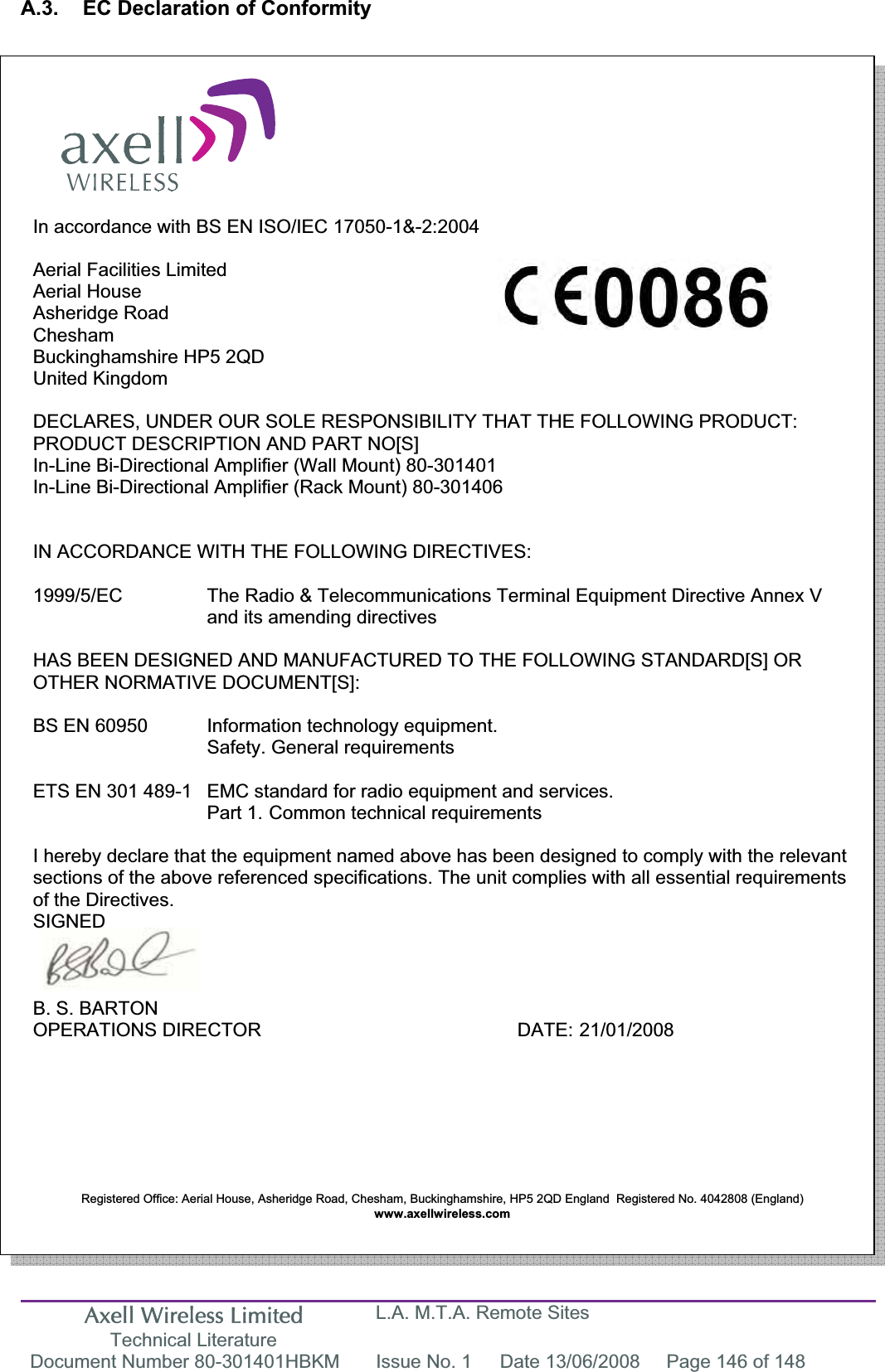 Axell Wireless Limited Technical Literature L.A. M.T.A. Remote Sites Document Number 80-301401HBKM  Issue No. 1  Date 13/06/2008  Page 146 of 148 A.3.  EC Declaration of Conformity In accordance with BS EN ISO/IEC 17050-1&amp;-2:2004 Aerial Facilities Limited Aerial House Asheridge Road CheshamBuckinghamshire HP5 2QD United Kingdom DECLARES, UNDER OUR SOLE RESPONSIBILITY THAT THE FOLLOWING PRODUCT: PRODUCT DESCRIPTION AND PART NO[S]In-Line Bi-Directional Amplifier (Wall Mount) 80-301401 In-Line Bi-Directional Amplifier (Rack Mount) 80-301406 IN ACCORDANCE WITH THE FOLLOWING DIRECTIVES: 1999/5/EC  The Radio &amp; Telecommunications Terminal Equipment Directive Annex V and its amending directives HAS BEEN DESIGNED AND MANUFACTURED TO THE FOLLOWING STANDARD[S] OR OTHER NORMATIVE DOCUMENT[S]: BS EN 60950   Information technology equipment.        Safety. General requirements  ETS EN 301 489-1  EMC standard for radio equipment and services.        Part 1.  Common technical requirements I hereby declare that the equipment named above has been designed to comply with the relevant sections of the above referenced specifications. The unit complies with all essential requirements of the Directives. SIGNEDB. S. BARTON OPERATIONS DIRECTOR     DATE: 21/01/2008 Registered Office: Aerial House, Asheridge Road, Chesham, Buckinghamshire, HP5 2QD England  Registered No. 4042808 (England) www.axellwireless.com  