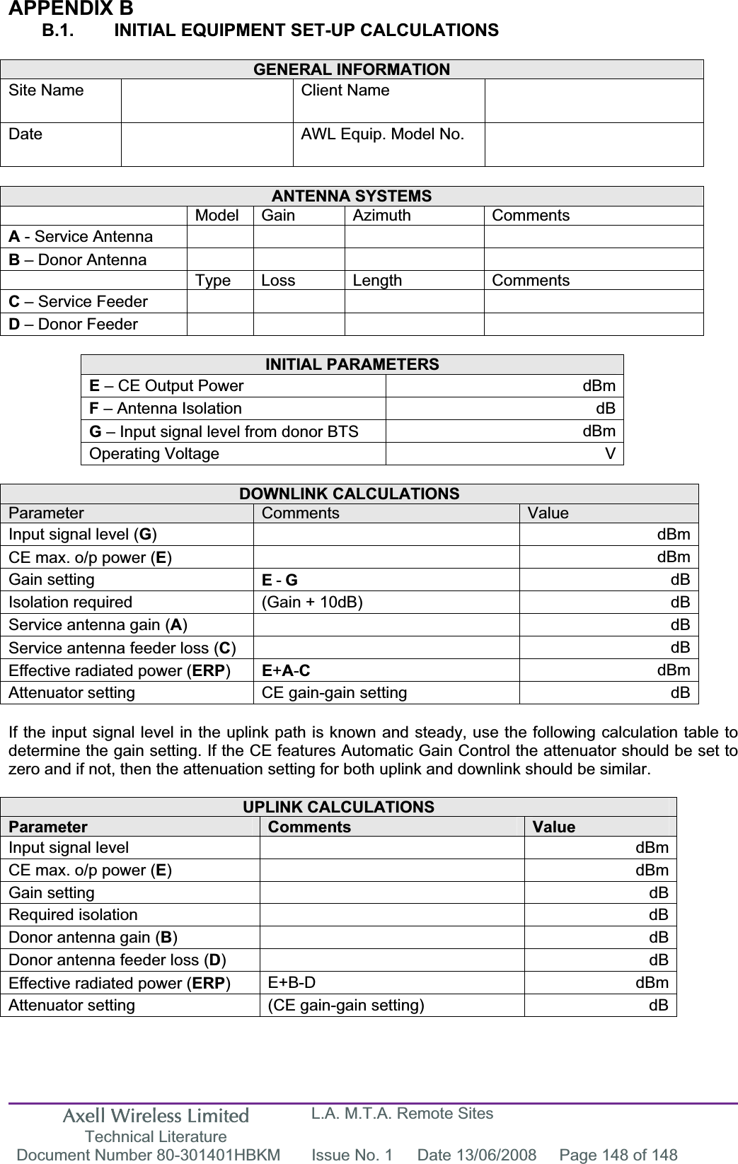 Axell Wireless Limited Technical Literature L.A. M.T.A. Remote Sites Document Number 80-301401HBKM  Issue No. 1  Date 13/06/2008  Page 148 of 148 APPENDIX B B.1.  INITIAL EQUIPMENT SET-UP CALCULATIONS GENERAL INFORMATION Site Name    Client Name   Date AWL Equip. Model No.   ANTENNA SYSTEMS  Model Gain Azimuth Comments A - Service Antenna        B – Donor Antenna         Type Loss Length Comments C – Service Feeder        D – Donor Feeder        INITIAL PARAMETERS E – CE Output Power  dBmF – Antenna Isolation  dBG – Input signal level from donor BTS  dBmOperating Voltage  V DOWNLINK CALCULATIONS Parameter Comments ValueInput signal level (G) dBmCE max. o/p power (E) dBmGain setting  E-GdBIsolation required  (Gain + 10dB)  dBService antenna gain (A) dBService antenna feeder loss (C) dBEffective radiated power (ERP)E+A-CdBmAttenuator setting  CE gain-gain setting  dBIf the input signal level in the uplink path is known and steady, use the following calculation table to determine the gain setting. If the CE features Automatic Gain Control the attenuator should be set to zero and if not, then the attenuation setting for both uplink and downlink should be similar. UPLINK CALCULATIONS Parameter Comments ValueInput signal level    dBmCE max. o/p power (E) dBmGain setting    dBRequired isolation    dBDonor antenna gain (B) dBDonor antenna feeder loss (D) dBEffective radiated power (ERP)E+B-D dBmAttenuator setting  (CE gain-gain setting)  dB