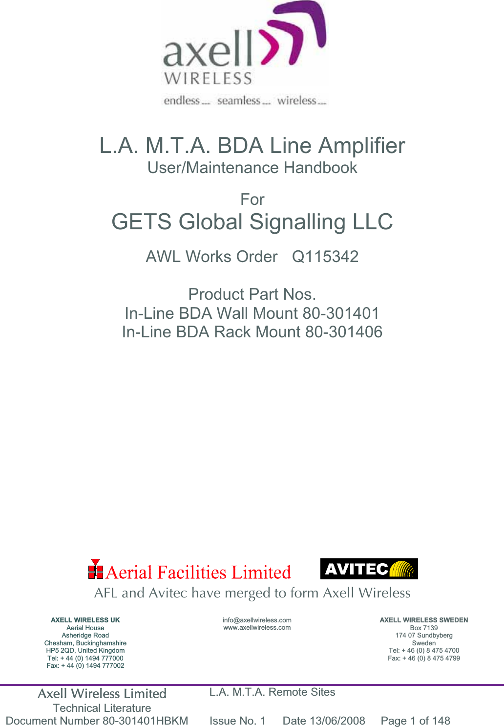 Axell Wireless Limited Technical Literature L.A. M.T.A. Remote Sites Document Number 80-301401HBKM  Issue No. 1  Date 13/06/2008  Page 1 of 148 L.A. M.T.A. BDA Line Amplifier User/Maintenance Handbook ForGETS Global Signalling LLC AWL Works Order  Q115342 Product Part Nos.In-Line BDA Wall Mount 80-301401 In-Line BDA Rack Mount 80-301406 AFL and Avitec have merged to form Axell Wireless AXELL WIRELESS UK Aerial House Asheridge Road Chesham, Buckinghamshire HP5 2QD, United Kingdom Tel: + 44 (0) 1494 777000 Fax: + 44 (0) 1494 777002info@axellwireless.com www.axellwireless.comAXELL WIRELESS SWEDEN Box 7139 174 07 Sundbyberg Sweden Tel: + 46 (0) 8 475 4700 Fax: + 46 (0) 8 475 4799