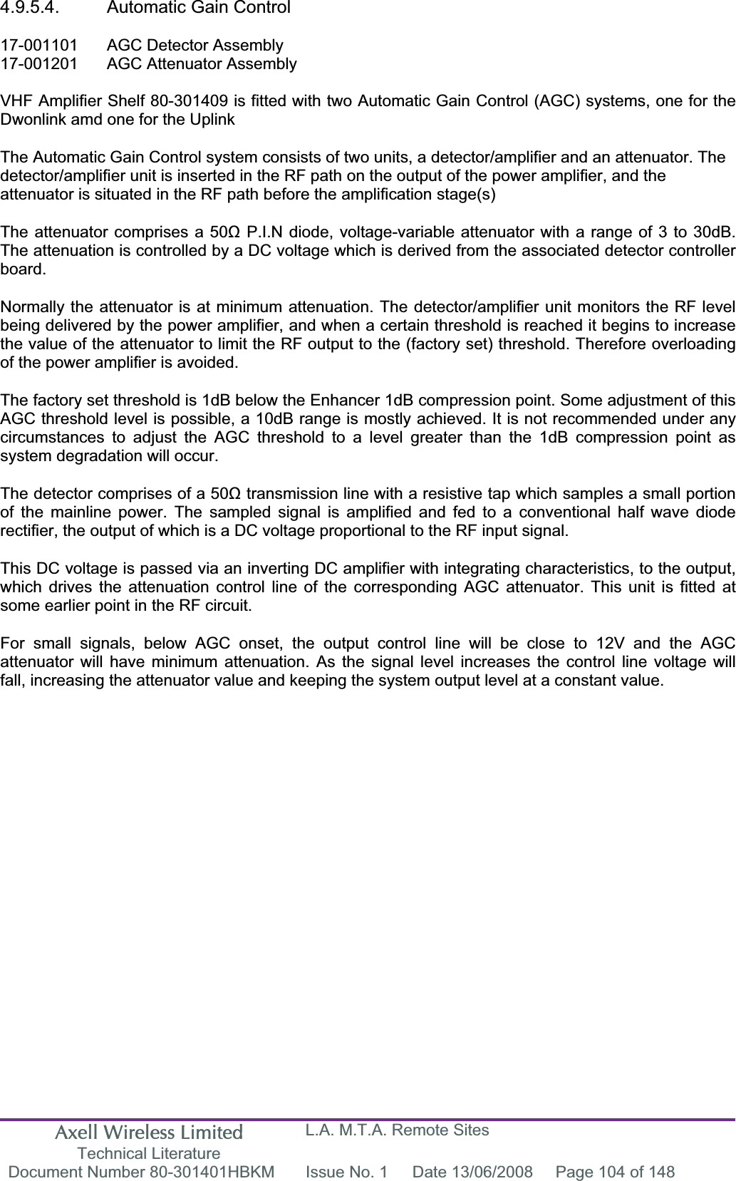 Axell Wireless Limited Technical Literature L.A. M.T.A. Remote Sites Document Number 80-301401HBKM  Issue No. 1  Date 13/06/2008  Page 104 of 148 4.9.5.4.  Automatic Gain Control 17-001101  AGC Detector Assembly 17-001201  AGC Attenuator Assembly  VHF Amplifier Shelf 80-301409 is fitted with two Automatic Gain Control (AGC) systems, one for the Dwonlink amd one for the Uplink The Automatic Gain Control system consists of two units, a detector/amplifier and an attenuator. The detector/amplifier unit is inserted in the RF path on the output of the power amplifier, and the attenuator is situated in the RF path before the amplification stage(s)The attenuator comprises a 50ȍ P.I.N diode, voltage-variable attenuator with a range of 3 to 30dB. The attenuation is controlled by a DC voltage which is derived from the associated detector controller board.Normally the attenuator is at minimum attenuation. The detector/amplifier unit monitors the RF level being delivered by the power amplifier, and when a certain threshold is reached it begins to increase the value of the attenuator to limit the RF output to the (factory set) threshold. Therefore overloading of the power amplifier is avoided. The factory set threshold is 1dB below the Enhancer 1dB compression point. Some adjustment of this AGC threshold level is possible, a 10dB range is mostly achieved. It is not recommended under any circumstances to adjust the AGC threshold to a level greater than the 1dB compression point as system degradation will occur. The detector comprises of a 50ȍ transmission line with a resistive tap which samples a small portion of the mainline power. The sampled signal is amplified and fed to a conventional half wave diode rectifier, the output of which is a DC voltage proportional to the RF input signal. This DC voltage is passed via an inverting DC amplifier with integrating characteristics, to the output, which drives the attenuation control line of the corresponding AGC attenuator. This unit is fitted at some earlier point in the RF circuit. For small signals, below AGC onset, the output control line will be close to 12V and the AGC attenuator will have minimum attenuation. As the signal level increases the control line voltage will fall, increasing the attenuator value and keeping the system output level at a constant value. 