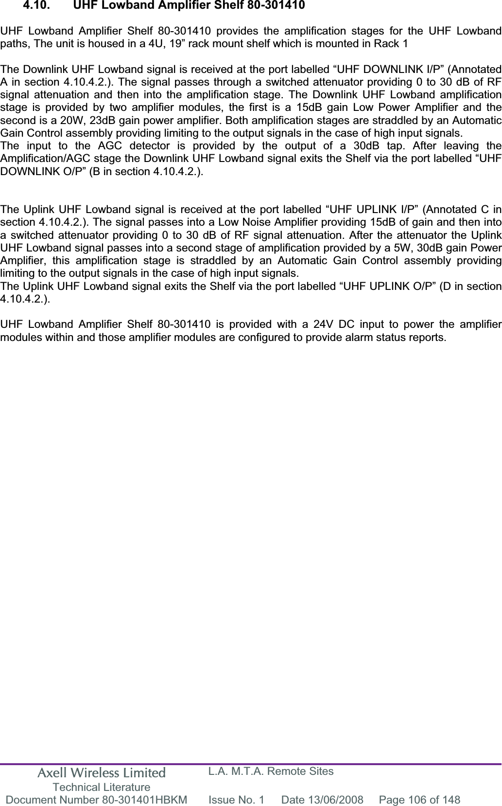 Axell Wireless Limited Technical Literature L.A. M.T.A. Remote Sites Document Number 80-301401HBKM  Issue No. 1  Date 13/06/2008  Page 106 of 148 4.10.  UHF Lowband Amplifier Shelf 80-301410 UHF Lowband Amplifier Shelf 80-301410 provides the amplification stages for the UHF Lowband paths, The unit is housed in a 4U, 19” rack mount shelf which is mounted in Rack 1 The Downlink UHF Lowband signal is received at the port labelled “UHF DOWNLINK I/P” (Annotated A in section 4.10.4.2.). The signal passes through a switched attenuator providing 0 to 30 dB of RF signal attenuation and then into the amplification stage. The Downlink UHF Lowband amplification stage is provided by two amplifier modules, the first is a 15dB gain Low Power Amplifier and the second is a 20W, 23dB gain power amplifier. Both amplification stages are straddled by an Automatic Gain Control assembly providing limiting to the output signals in the case of high input signals.The input to the AGC detector is provided by the output of a 30dB tap. After leaving the Amplification/AGC stage the Downlink UHF Lowband signal exits the Shelf via the port labelled “UHF DOWNLINK O/P” (B in section 4.10.4.2.). The Uplink UHF Lowband signal is received at the port labelled “UHF UPLINK I/P” (Annotated C in section 4.10.4.2.). The signal passes into a Low Noise Amplifier providing 15dB of gain and then into a switched attenuator providing 0 to 30 dB of RF signal attenuation. After the attenuator the Uplink UHF Lowband signal passes into a second stage of amplification provided by a 5W, 30dB gain Power Amplifier, this amplification stage is straddled by an Automatic Gain Control assembly providing limiting to the output signals in the case of high input signals.The Uplink UHF Lowband signal exits the Shelf via the port labelled “UHF UPLINK O/P” (D in section 4.10.4.2.).UHF Lowband Amplifier Shelf 80-301410 is provided with a 24V DC input to power the amplifier modules within and those amplifier modules are configured to provide alarm status reports.