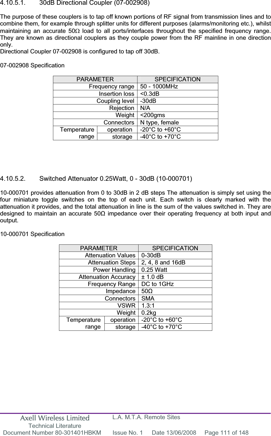 Axell Wireless Limited Technical Literature L.A. M.T.A. Remote Sites Document Number 80-301401HBKM  Issue No. 1  Date 13/06/2008  Page 111 of 148 4.10.5.1.  30dB Directional Coupler (07-002908) The purpose of these couplers is to tap off known portions of RF signal from transmission lines and to combine them, for example through splitter units for different purposes (alarms/monitoring etc.), whilst maintaining an accurate 50: load to all ports/interfaces throughout the specified frequency range. They are known as directional couplers as they couple power from the RF mainline in one direction only.Directional Coupler 07-002908 is configured to tap off 30dB. 07-002908 Specification PARAMETER SPECIFICATIONFrequency range 50 - 1000MHz Insertion loss &lt;0.3dB Coupling level -30dB Rejection N/A Weight &lt;200gms Connectors N type, female operation  -20°C to +60°C Temperaturerange storage  -40°C to +70°C 4.10.5.2.  Switched Attenuator 0.25Watt, 0 - 30dB (10-000701) 10-000701 provides attenuation from 0 to 30dB in 2 dB steps The attenuation is simply set using the four miniature toggle switches on the top of each unit. Each switch is clearly marked with the attenuation it provides, and the total attenuation in line is the sum of the values switched in. They are designed to maintain an accurate 50ȍ impedance over their operating frequency at both input and output.10-000701 Specification PARAMETER SPECIFICATIONAttenuation Values 0-30dB Attenuation Steps 2, 4, 8 and 16dB Power Handling 0.25 Watt Attenuation Accuracy ± 1.0 dB Frequency Range DC to 1GHz Impedance 50ȍConnectors SMA VSWR 1.3:1 Weight 0.2kg operation -20°C to +60°C Temperaturerange storage -40°C to +70°C 