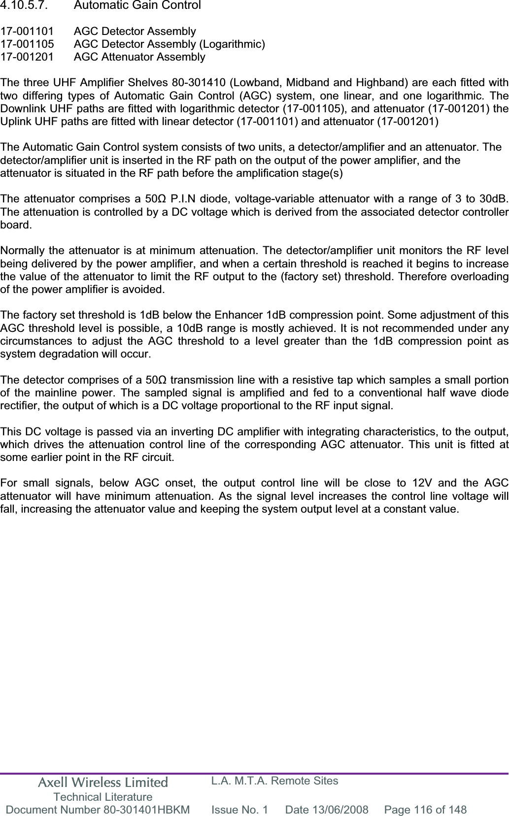 Axell Wireless Limited Technical Literature L.A. M.T.A. Remote Sites Document Number 80-301401HBKM  Issue No. 1  Date 13/06/2008  Page 116 of 148 4.10.5.7.  Automatic Gain Control 17-001101  AGC Detector Assembly 17-001105  AGC Detector Assembly (Logarithmic) 17-001201  AGC Attenuator Assembly  The three UHF Amplifier Shelves 80-301410 (Lowband, Midband and Highband) are each fitted with two differing types of Automatic Gain Control (AGC) system, one linear, and one logarithmic. The Downlink UHF paths are fitted with logarithmic detector (17-001105), and attenuator (17-001201) the Uplink UHF paths are fitted with linear detector (17-001101) and attenuator (17-001201) The Automatic Gain Control system consists of two units, a detector/amplifier and an attenuator. The detector/amplifier unit is inserted in the RF path on the output of the power amplifier, and the attenuator is situated in the RF path before the amplification stage(s)The attenuator comprises a 50ȍ P.I.N diode, voltage-variable attenuator with a range of 3 to 30dB. The attenuation is controlled by a DC voltage which is derived from the associated detector controller board.Normally the attenuator is at minimum attenuation. The detector/amplifier unit monitors the RF level being delivered by the power amplifier, and when a certain threshold is reached it begins to increase the value of the attenuator to limit the RF output to the (factory set) threshold. Therefore overloading of the power amplifier is avoided. The factory set threshold is 1dB below the Enhancer 1dB compression point. Some adjustment of this AGC threshold level is possible, a 10dB range is mostly achieved. It is not recommended under any circumstances to adjust the AGC threshold to a level greater than the 1dB compression point as system degradation will occur. The detector comprises of a 50ȍ transmission line with a resistive tap which samples a small portion of the mainline power. The sampled signal is amplified and fed to a conventional half wave diode rectifier, the output of which is a DC voltage proportional to the RF input signal. This DC voltage is passed via an inverting DC amplifier with integrating characteristics, to the output, which drives the attenuation control line of the corresponding AGC attenuator. This unit is fitted at some earlier point in the RF circuit. For small signals, below AGC onset, the output control line will be close to 12V and the AGC attenuator will have minimum attenuation. As the signal level increases the control line voltage will fall, increasing the attenuator value and keeping the system output level at a constant value. 