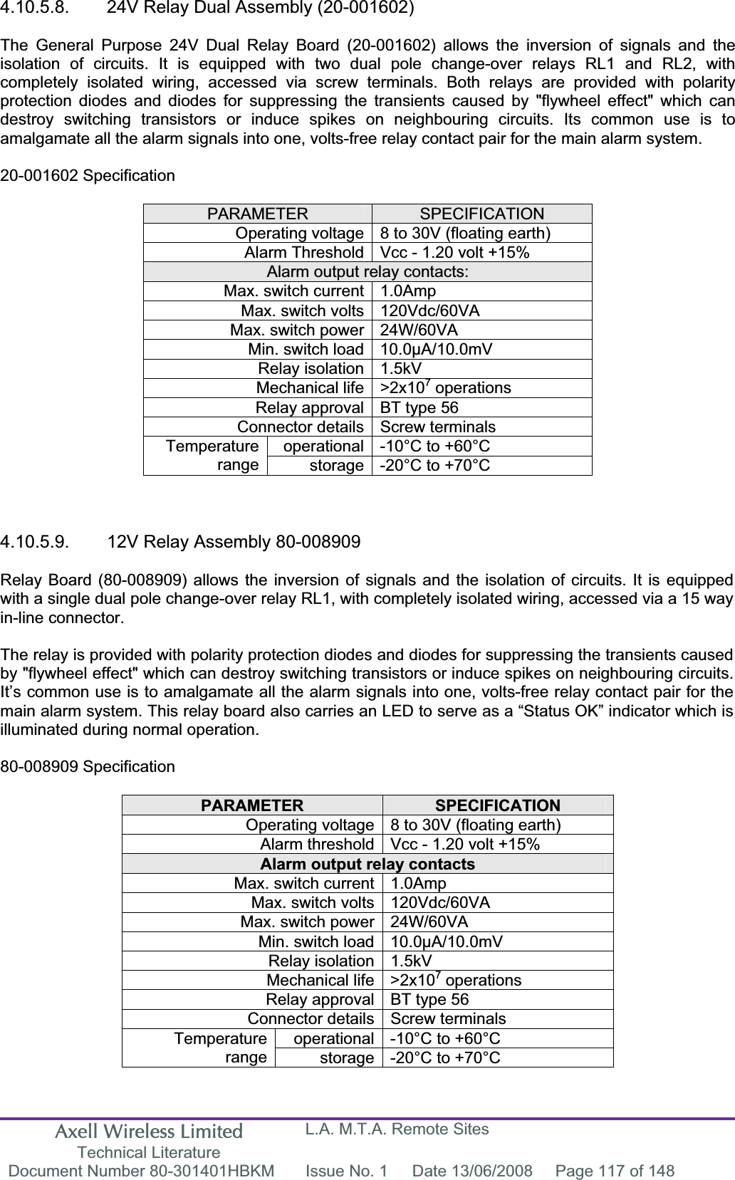 Axell Wireless Limited Technical Literature L.A. M.T.A. Remote Sites Document Number 80-301401HBKM  Issue No. 1  Date 13/06/2008  Page 117 of 148 4.10.5.8.  24V Relay Dual Assembly (20-001602) The General Purpose 24V Dual Relay Board (20-001602) allows the inversion of signals and the isolation of circuits. It is equipped with two dual pole change-over relays RL1 and RL2, with completely isolated wiring, accessed via screw terminals. Both relays are provided with polarity protection diodes and diodes for suppressing the transients caused by &quot;flywheel effect&quot; which can destroy switching transistors or induce spikes on neighbouring circuits. Its common use is to amalgamate all the alarm signals into one, volts-free relay contact pair for the main alarm system. 20-001602 Specification PARAMETER SPECIFICATIONOperating voltage 8 to 30V (floating earth) Alarm Threshold Vcc - 1.20 volt +15% Alarm output relay contacts: Max. switch current 1.0Amp Max. switch volts 120Vdc/60VA Max. switch power 24W/60VA Min. switch load 10.0µA/10.0mV Relay isolation 1.5kV Mechanical life &gt;2x107 operations Relay approval BT type 56 Connector details Screw terminals operational -10°C to +60°C Temperaturerange storage -20°C to +70°C 4.10.5.9.  12V Relay Assembly 80-008909 Relay Board (80-008909) allows the inversion of signals and the isolation of circuits. It is equipped with a single dual pole change-over relay RL1, with completely isolated wiring, accessed via a 15 way in-line connector. The relay is provided with polarity protection diodes and diodes for suppressing the transients caused by &quot;flywheel effect&quot; which can destroy switching transistors or induce spikes on neighbouring circuits. It’s common use is to amalgamate all the alarm signals into one, volts-free relay contact pair for the main alarm system. This relay board also carries an LED to serve as a “Status OK” indicator which is illuminated during normal operation. 80-008909 Specification PARAMETER SPECIFICATIONOperating voltage 8 to 30V (floating earth) Alarm threshold Vcc - 1.20 volt +15% Alarm output relay contacts Max. switch current 1.0Amp Max. switch volts 120Vdc/60VA Max. switch power 24W/60VA Min. switch load 10.0µA/10.0mV Relay isolation 1.5kV Mechanical life &gt;2x107 operations Relay approval BT type 56 Connector details Screw terminals operational -10°C to +60°C Temperaturerange storage -20°C to +70°C 