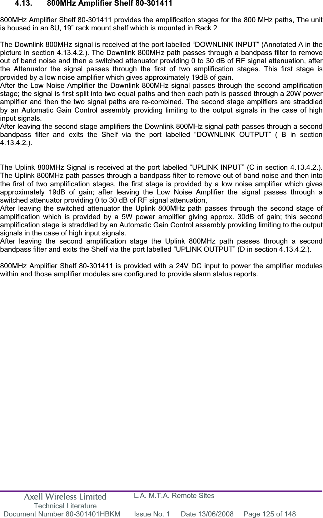 Axell Wireless Limited Technical Literature L.A. M.T.A. Remote Sites Document Number 80-301401HBKM  Issue No. 1  Date 13/06/2008  Page 125 of 148 4.13.  800MHz Amplifier Shelf 80-301411  800MHz Amplifier Shelf 80-301411 provides the amplification stages for the 800 MHz paths, The unit is housed in an 8U, 19” rack mount shelf which is mounted in Rack 2 The Downlink 800MHz signal is received at the port labelled “DOWNLINK INPUT” (Annotated A in the picture in section 4.13.4.2.). The Downlink 800MHz path passes through a bandpass filter to remove out of band noise and then a switched attenuator providing 0 to 30 dB of RF signal attenuation, after the Attenuator the signal passes through the first of two amplification stages. This first stage is provided by a low noise amplifier which gives approximately 19dB of gain. After the Low Noise Amplifier the Downlink 800MHz signal passes through the second amplification stage; the signal is first split into two equal paths and then each path is passed through a 20W power amplifier and then the two signal paths are re-combined. The second stage amplifiers are straddled by an Automatic Gain Control assembly providing limiting to the output signals in the case of high input signals.After leaving the second stage amplifiers the Downlink 800MHz signal path passes through a second bandpass filter and exits the Shelf via the port labelled “DOWNLINK OUTPUT” ( B in section 4.13.4.2.).The Uplink 800MHz Signal is received at the port labelled “UPLINK INPUT” (C in section 4.13.4.2.). The Uplink 800MHz path passes through a bandpass filter to remove out of band noise and then into the first of two amplification stages, the first stage is provided by a low noise amplifier which gives approximately 19dB of gain; after leaving the Low Noise Amplifier the signal passes through a switched attenuator providing 0 to 30 dB of RF signal attenuation, After leaving the switched attenuator the Uplink 800MHz path passes through the second stage of amplification which is provided by a 5W power amplifier giving approx. 30dB of gain; this second amplification stage is straddled by an Automatic Gain Control assembly providing limiting to the output signals in the case of high input signals.After leaving the second amplification stage the Uplink 800MHz path passes through a second bandpass filter and exits the Shelf via the port labelled “UPLINK OUTPUT” (D in section 4.13.4.2.). 800MHz Amplifier Shelf 80-301411 is provided with a 24V DC input to power the amplifier modules within and those amplifier modules are configured to provide alarm status reports. 