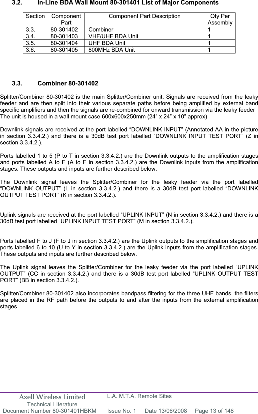 Axell Wireless Limited Technical Literature L.A. M.T.A. Remote Sites Document Number 80-301401HBKM  Issue No. 1  Date 13/06/2008  Page 13 of 148 3.2.  In-Line BDA Wall Mount 80-301401 List of Major Components Section Component PartComponent Part Description  Qty Per Assembly3.3. 80-301402 Combiner  1 3.4.  80-301403  VHF/UHF BDA Unit  1 3.5.  80-301404  UHF BDA Unit  1 3.6.  80-301405  800MHz BDA Unit  1 3.3. Combiner 80-301402 Splitter/Combiner 80-301402 is the main Splitter/Combiner unit. Signals are received from the leaky feeder and are then split into their various separate paths before being amplified by external band specific amplifiers and then the signals are re-combined for onward transmission via the leaky feeder The unit is housed in a wall mount case 600x600x250mm (24” x 24” x 10” approx) Downlink signals are received at the port labelled “DOWNLINK INPUT” (Annotated AA in the picture in section 3.3.4.2.) and there is a 30dB test port labelled “DOWNLINK INPUT TEST PORT” (Z in section 3.3.4.2.). Ports labelled 1 to 5 (P to T in section 3.3.4.2.) are the Downlink outputs to the amplification stages and ports labelled A to E (A to E in section 3.3.4.2.) are the Downlink inputs from the amplification stages. These outputs and inputs are further described below. The Downlink signal leaves the Splitter/Combiner for the leaky feeder via the port labelled “DOWNLINK OUTPUT” (L in section 3.3.4.2.) and there is a 30dB test port labelled “DOWNLINK OUTPUT TEST PORT” (K in section 3.3.4.2.). Uplink signals are received at the port labelled “UPLINK INPUT” (N in section 3.3.4.2.) and there is a 30dB test port labelled “UPLINK INPUT TEST PORT” (M in section 3.3.4.2.). Ports labelled F to J (F to J in section 3.3.4.2.) are the Uplink outputs to the amplification stages and ports labelled 6 to 10 (U to Y in section 3.3.4.2.) are the Uplink inputs from the amplification stages. These outputs and inputs are further described below. The Uplink signal leaves the Splitter/Combiner for the leaky feeder via the port labelled “UPLINK OUTPUT” (CC in section 3.3.4.2.) and there is a 30dB test port labelled “UPLINK OUTPUT TEST PORT” (BB in section 3.3.4.2.). Splitter/Combiner 80-301402 also incorporates bandpass filtering for the three UHF bands, the filters are placed in the RF path before the outputs to and after the inputs from the external amplification stages