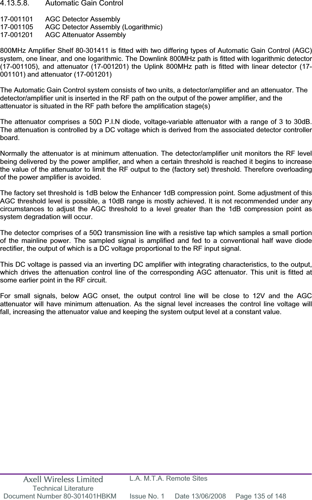 Axell Wireless Limited Technical Literature L.A. M.T.A. Remote Sites Document Number 80-301401HBKM  Issue No. 1  Date 13/06/2008  Page 135 of 148 4.13.5.8.  Automatic Gain Control 17-001101  AGC Detector Assembly 17-001105  AGC Detector Assembly (Logarithmic) 17-001201  AGC Attenuator Assembly  800MHz Amplifier Shelf 80-301411 is fitted with two differing types of Automatic Gain Control (AGC) system, one linear, and one logarithmic. The Downlink 800MHz path is fitted with logarithmic detector (17-001105), and attenuator (17-001201) the Uplink 800MHz path is fitted with linear detector (17-001101) and attenuator (17-001201) The Automatic Gain Control system consists of two units, a detector/amplifier and an attenuator. The detector/amplifier unit is inserted in the RF path on the output of the power amplifier, and the attenuator is situated in the RF path before the amplification stage(s)The attenuator comprises a 50ȍ P.I.N diode, voltage-variable attenuator with a range of 3 to 30dB. The attenuation is controlled by a DC voltage which is derived from the associated detector controller board.Normally the attenuator is at minimum attenuation. The detector/amplifier unit monitors the RF level being delivered by the power amplifier, and when a certain threshold is reached it begins to increase the value of the attenuator to limit the RF output to the (factory set) threshold. Therefore overloading of the power amplifier is avoided. The factory set threshold is 1dB below the Enhancer 1dB compression point. Some adjustment of this AGC threshold level is possible, a 10dB range is mostly achieved. It is not recommended under any circumstances to adjust the AGC threshold to a level greater than the 1dB compression point as system degradation will occur. The detector comprises of a 50ȍ transmission line with a resistive tap which samples a small portion of the mainline power. The sampled signal is amplified and fed to a conventional half wave diode rectifier, the output of which is a DC voltage proportional to the RF input signal. This DC voltage is passed via an inverting DC amplifier with integrating characteristics, to the output, which drives the attenuation control line of the corresponding AGC attenuator. This unit is fitted at some earlier point in the RF circuit. For small signals, below AGC onset, the output control line will be close to 12V and the AGC attenuator will have minimum attenuation. As the signal level increases the control line voltage will fall, increasing the attenuator value and keeping the system output level at a constant value. 