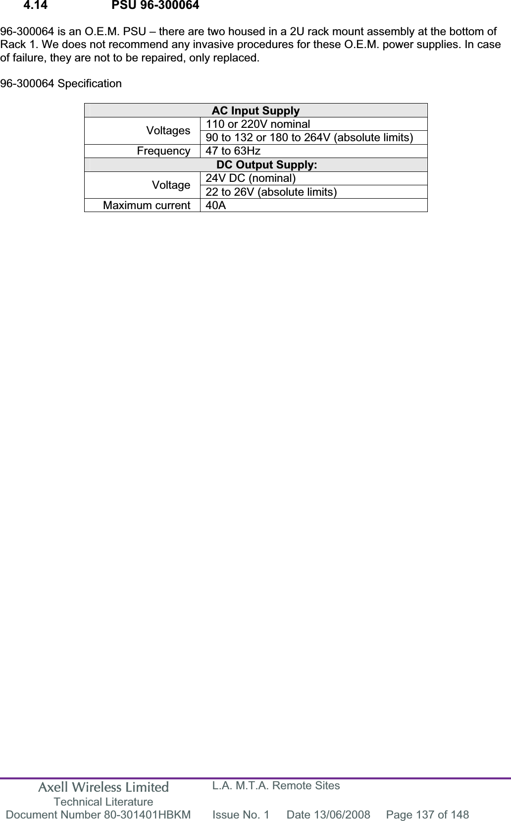 Axell Wireless Limited Technical Literature L.A. M.T.A. Remote Sites Document Number 80-301401HBKM  Issue No. 1  Date 13/06/2008  Page 137 of 148 4.14    PSU 96-300064  96-300064 is an O.E.M. PSU – there are two housed in a 2U rack mount assembly at the bottom of Rack 1. We does not recommend any invasive procedures for these O.E.M. power supplies. In case of failure, they are not to be repaired, only replaced. 96-300064 Specification AC Input Supply 110 or 220V nominal Voltages 90 to 132 or 180 to 264V (absolute limits) Frequency  47 to 63Hz DC Output Supply: 24V DC (nominal) Voltage 22 to 26V (absolute limits) Maximum current  40A 