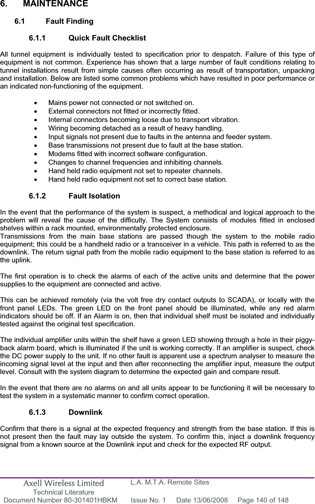 Axell Wireless Limited Technical Literature L.A. M.T.A. Remote Sites Document Number 80-301401HBKM  Issue No. 1  Date 13/06/2008  Page 140 of 148 6. MAINTENANCE 6.1 Fault Finding 6.1.1  Quick Fault Checklist All tunnel equipment is individually tested to specification prior to despatch. Failure of this type of equipment is not common. Experience has shown that a large number of fault conditions relating to tunnel installations result from simple causes often occurring as result of transportation, unpacking and installation. Below are listed some common problems which have resulted in poor performance or an indicated non-functioning of the equipment. x  Mains power not connected or not switched on. x  External connectors not fitted or incorrectly fitted. x  Internal connectors becoming loose due to transport vibration. x  Wiring becoming detached as a result of heavy handling. x  Input signals not present due to faults in the antenna and feeder system. x  Base transmissions not present due to fault at the base station. x  Modems fitted with incorrect software configuration. x  Changes to channel frequencies and inhibiting channels. x  Hand held radio equipment not set to repeater channels. x  Hand held radio equipment not set to correct base station. 6.1.2 Fault Isolation In the event that the performance of the system is suspect, a methodical and logical approach to the problem will reveal the cause of the difficulty. The System consists of modules fitted in enclosed shelves within a rack mounted, environmentally protected enclosure. Transmissions from the main base stations are passed though the system to the mobile radio equipment; this could be a handheld radio or a transceiver in a vehicle. This path is referred to as the downlink. The return signal path from the mobile radio equipment to the base station is referred to as the uplink. The first operation is to check the alarms of each of the active units and determine that the power supplies to the equipment are connected and active. This can be achieved remotely (via the volt free dry contact outputs to SCADA), or locally with the front panel LEDs. The green LED on the front panel should be illuminated, while any red alarm indicators should be off. If an Alarm is on, then that individual shelf must be isolated and individually tested against the original test specification. The individual amplifier units within the shelf have a green LED showing through a hole in their piggy-back alarm board, which is illuminated if the unit is working correctly. If an amplifier is suspect, check the DC power supply to the unit. If no other fault is apparent use a spectrum analyser to measure the incoming signal level at the input and then after reconnecting the amplifier input, measure the output level. Consult with the system diagram to determine the expected gain and compare result. In the event that there are no alarms on and all units appear to be functioning it will be necessary to test the system in a systematic manner to confirm correct operation. 6.1.3 Downlink Confirm that there is a signal at the expected frequency and strength from the base station. If this is not present then the fault may lay outside the system. To confirm this, inject a downlink frequency signal from a known source at the Downlink input and check for the expected RF output. 