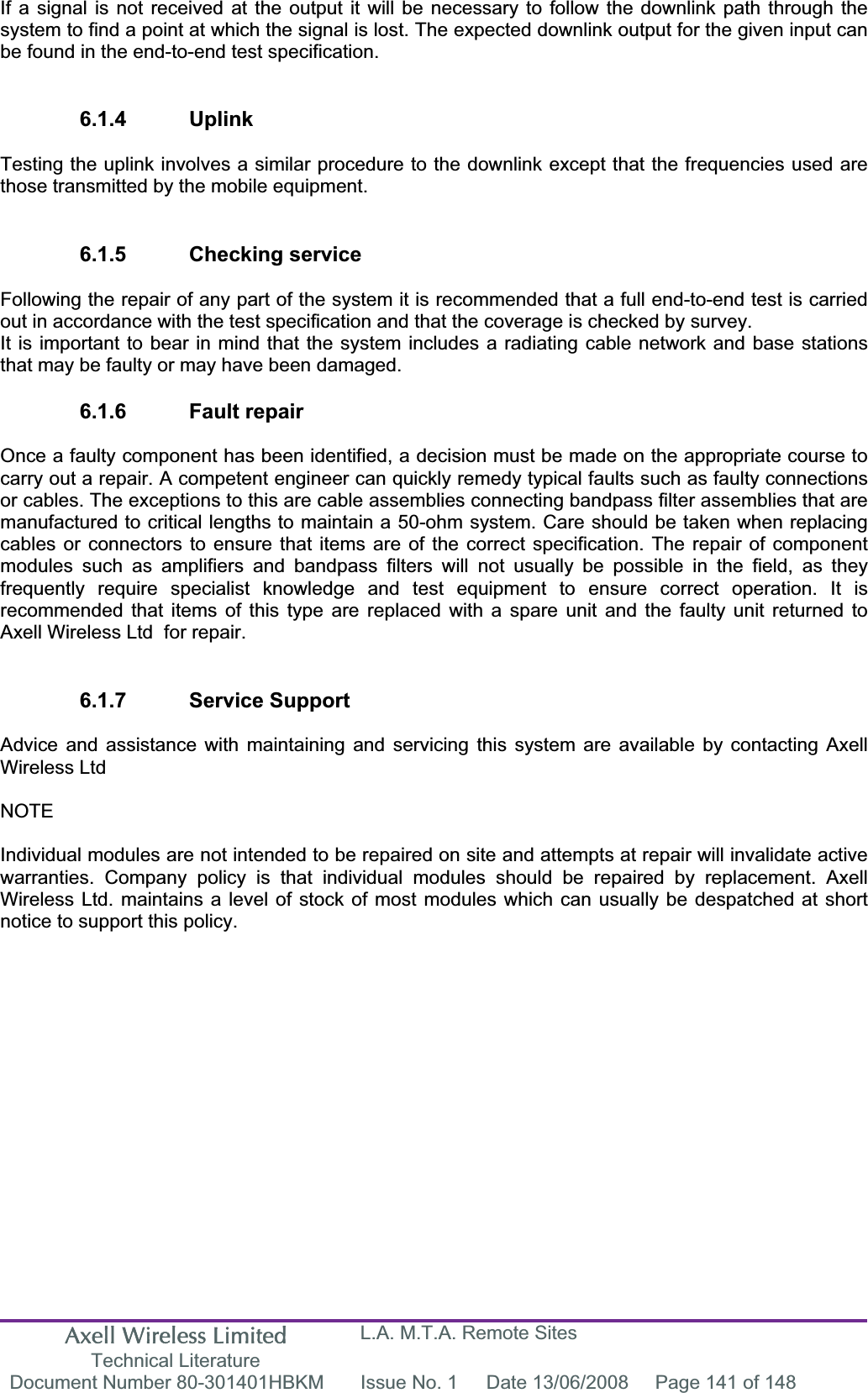 Axell Wireless Limited Technical Literature L.A. M.T.A. Remote Sites Document Number 80-301401HBKM  Issue No. 1  Date 13/06/2008  Page 141 of 148 If a signal is not received at the output it will be necessary to follow the downlink path through the system to find a point at which the signal is lost. The expected downlink output for the given input can be found in the end-to-end test specification. 6.1.4 Uplink Testing the uplink involves a similar procedure to the downlink except that the frequencies used are those transmitted by the mobile equipment. 6.1.5 Checking service Following the repair of any part of the system it is recommended that a full end-to-end test is carried out in accordance with the test specification and that the coverage is checked by survey. It is important to bear in mind that the system includes a radiating cable network and base stations that may be faulty or may have been damaged. 6.1.6 Fault repair Once a faulty component has been identified, a decision must be made on the appropriate course to carry out a repair. A competent engineer can quickly remedy typical faults such as faulty connections or cables. The exceptions to this are cable assemblies connecting bandpass filter assemblies that are manufactured to critical lengths to maintain a 50-ohm system. Care should be taken when replacing cables or connectors to ensure that items are of the correct specification. The repair of component modules such as amplifiers and bandpass filters will not usually be possible in the field, as they frequently require specialist knowledge and test equipment to ensure correct operation. It is recommended that items of this type are replaced with a spare unit and the faulty unit returned to Axell Wireless Ltd  for repair. 6.1.7 Service Support Advice and assistance with maintaining and servicing this system are available by contacting Axell Wireless Ltd NOTEIndividual modules are not intended to be repaired on site and attempts at repair will invalidate active warranties. Company policy is that individual modules should be repaired by replacement. Axell Wireless Ltd. maintains a level of stock of most modules which can usually be despatched at short notice to support this policy. 