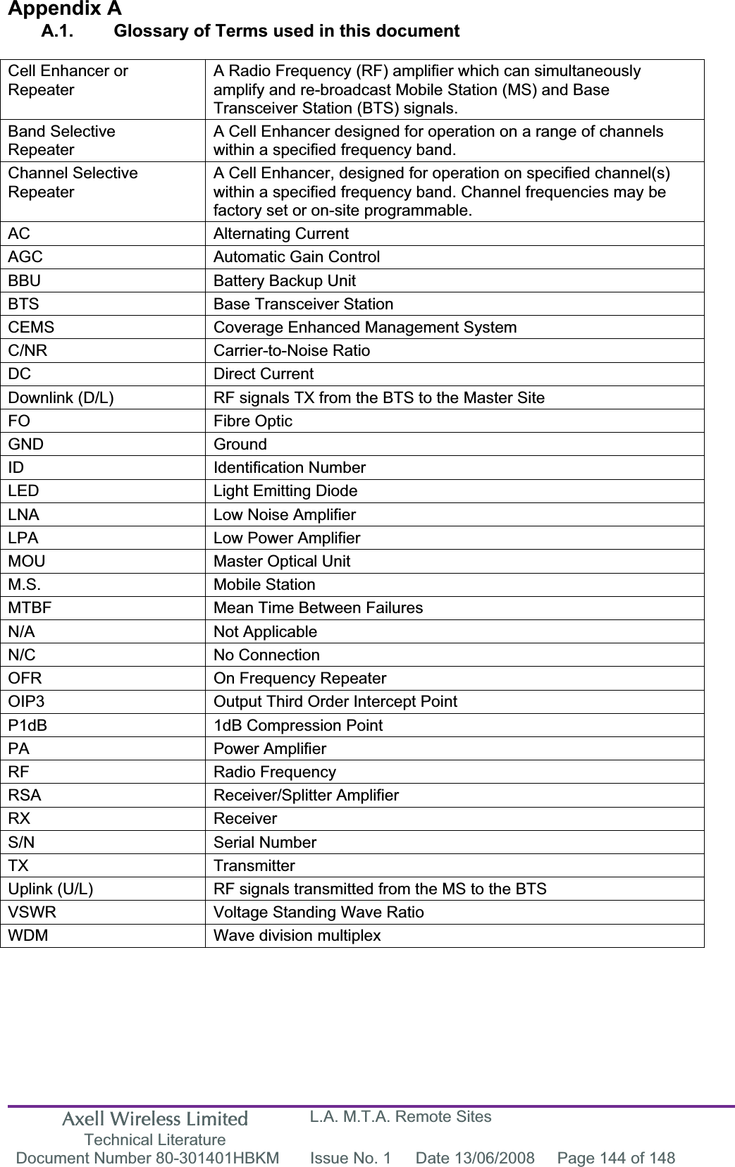 Axell Wireless Limited Technical Literature L.A. M.T.A. Remote Sites Document Number 80-301401HBKM  Issue No. 1  Date 13/06/2008  Page 144 of 148 Appendix A A.1.  Glossary of Terms used in this document Cell Enhancer or RepeaterA Radio Frequency (RF) amplifier which can simultaneously amplify and re-broadcast Mobile Station (MS) and Base Transceiver Station (BTS) signals. Band SelectiveRepeaterA Cell Enhancer designed for operation on a range of channels within a specified frequency band. Channel Selective RepeaterA Cell Enhancer, designed for operation on specified channel(s) within a specified frequency band. Channel frequencies may be factory set or on-site programmable. AC Alternating Current AGC  Automatic Gain Control BBU  Battery Backup Unit BTS  Base Transceiver Station CEMS  Coverage Enhanced Management System C/NR Carrier-to-Noise Ratio DC Direct Current Downlink (D/L)  RF signals TX from the BTS to the Master Site FO Fibre Optic GND Ground ID Identification Number LED  Light Emitting Diode LNA  Low Noise Amplifier LPA  Low Power Amplifier MOU  Master Optical Unit M.S. Mobile Station MTBF  Mean Time Between Failures N/A Not Applicable N/C No Connection OFR  On Frequency Repeater OIP3  Output Third Order Intercept Point P1dB  1dB Compression Point PA Power Amplifier RF Radio Frequency RSA Receiver/Splitter Amplifier RX Receiver S/N Serial Number TX Transmitter Uplink (U/L)  RF signals transmitted from the MS to the BTS VSWR  Voltage Standing Wave Ratio WDM  Wave division multiplex 