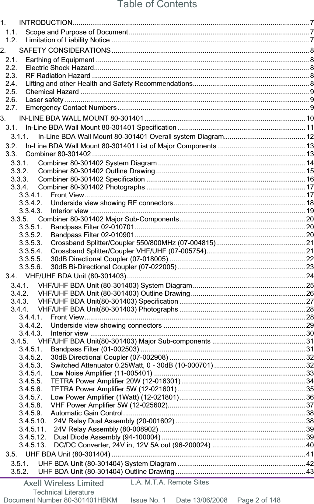 Axell Wireless Limited Technical Literature L.A. M.T.A. Remote Sites Document Number 80-301401HBKM  Issue No. 1  Date 13/06/2008  Page 2 of 148 Table of Contents 1. INTRODUCTION.......................................................................................................................... 71.1. Scope and Purpose of Document............................................................................................. 71.2. Limitation of Liability Notice ...................................................................................................... 72. SAFETY CONSIDERATIONS ...................................................................................................... 82.1. Earthing of Equipment .............................................................................................................. 82.2. Electric Shock Hazard............................................................................................................... 82.3. RF Radiation Hazard ................................................................................................................ 82.4. Lifting and other Health and Safety Recommendations............................................................ 82.5. Chemical Hazard ...................................................................................................................... 92.6. Laser safety .............................................................................................................................. 92.7. Emergency Contact Numbers...................................................................................................93. IN-LINE BDA WALL MOUNT 80-301401................................................................................... 103.1. In-Line BDA Wall Mount 80-301401 Specification.................................................................. 113.1.1. In-Line BDA Wall Mount 80-301401 Overall system Diagram.......................................... 123.2. In-Line BDA Wall Mount 80-301401 List of Major Components ............................................. 133.3. Combiner 80-301402 .............................................................................................................. 133.3.1. Combiner 80-301402 System Diagram ............................................................................ 143.3.2. Combiner 80-301402 Outline Drawing ............................................................................. 153.3.3. Combiner 80-301402 Specification ..................................................................................163.3.4. Combiner 80-301402 Photographs .................................................................................. 173.3.4.1. Front View.................................................................................................................. 173.3.4.2. Underside view showing RF connectors.................................................................... 183.3.4.3. Interior view ............................................................................................................... 193.3.5. Combiner 80-301402 Major Sub-Components................................................................. 203.3.5.1. Bandpass Filter 02-010701........................................................................................ 203.3.5.2. Bandpass Filter 02-010901........................................................................................ 203.3.5.3. Crossband Splitter/Coupler 550/800MHz (07-004815).............................................. 213.3.5.4. Crossband Splitter/Coupler VHF/UHF (07-005754)................................................... 213.3.5.5. 30dB Directional Coupler (07-018005) ...................................................................... 223.3.5.6. 30dB Bi-Directional Coupler (07-022005).................................................................. 233.4. VHF/UHF BDA Unit (80-301403) ............................................................................................ 243.4.1. VHF/UHF BDA Unit (80-301403) System Diagram.......................................................... 253.4.2. VHF/UHF BDA Unit (80-301403) Outline Drawing........................................................... 263.4.3. VHF/UHF BDA Unit(80-301403) Specification ................................................................. 273.4.4. VHF/UHF BDA Unit(80-301403) Photographs ................................................................. 283.4.4.1. Front View.................................................................................................................. 283.4.4.2. Underside view showing connectors ......................................................................... 293.4.4.3. Interior view ............................................................................................................... 303.4.5. VHF/UHF BDA Unit(80-301403) Major Sub-components ................................................ 313.4.5.1. Bandpass Filter (01-002503) ..................................................................................... 313.4.5.2. 30dB Directional Coupler (07-002908) ...................................................................... 323.4.5.3. Switched Attenuator 0.25Watt, 0 - 30dB (10-000701) ............................................... 323.4.5.4. Low Noise Amplifier (11-005401) .............................................................................. 333.4.5.5. TETRA Power Amplifier 20W (12-016301) ................................................................ 343.4.5.6. TETRA Power Amplifier 5W (12-021601) .................................................................. 353.4.5.7. Low Power Amplifier (1Watt) (12-021801)................................................................. 363.4.5.8. VHF Power Amplifier 5W (12-025602)....................................................................... 373.4.5.9. Automatic Gain Control.............................................................................................. 383.4.5.10. 24V Relay Dual Assembly (20-001602) ................................................................... 383.4.5.11. 24V Relay Assembly (80-008902) ........................................................................... 393.4.5.12. Dual Diode Assembly (94-100004) .......................................................................... 393.4.5.13. DC/DC Converter, 24V in, 12V 5A out (96-200024) ................................................ 403.5. UHF BDA Unit (80-301404) ....................................................................................................413.5.1. UHF BDA Unit (80-301404) System Diagram .................................................................. 423.5.2. UHF BDA Unit (80-301404) Outline Drawing ................................................................... 43