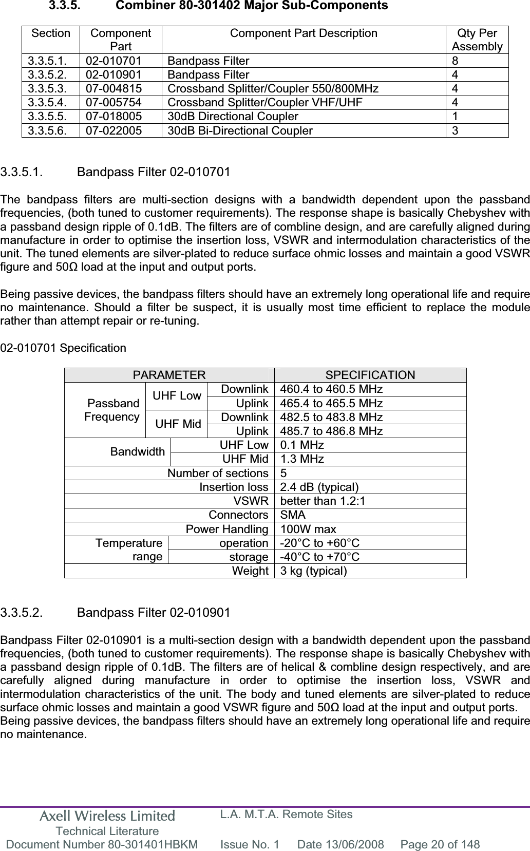 Axell Wireless Limited Technical Literature L.A. M.T.A. Remote Sites Document Number 80-301401HBKM  Issue No. 1  Date 13/06/2008  Page 20 of 148 3.3.5.  Combiner 80-301402 Major Sub-Components Section Component PartComponent Part Description  Qty Per Assembly3.3.5.1. 02-010701  Bandpass Filter  8 3.3.5.2. 02-010901  Bandpass Filter  4 3.3.5.3.  07-004815  Crossband Splitter/Coupler 550/800MHz  4 3.3.5.4.  07-005754  Crossband Splitter/Coupler VHF/UHF  4 3.3.5.5.  07-018005  30dB Directional Coupler  1 3.3.5.6.  07-022005  30dB Bi-Directional Coupler  3 3.3.5.1.  Bandpass Filter 02-010701 The bandpass filters are multi-section designs with a bandwidth dependent upon the passband frequencies, (both tuned to customer requirements). The response shape is basically Chebyshev with a passband design ripple of 0.1dB. The filters are of combline design, and are carefully aligned during manufacture in order to optimise the insertion loss, VSWR and intermodulation characteristics of the unit. The tuned elements are silver-plated to reduce surface ohmic losses and maintain a good VSWR figure and 50 load at the input and output ports. Being passive devices, the bandpass filters should have an extremely long operational life and require no maintenance. Should a filter be suspect, it is usually most time efficient to replace the module rather than attempt repair or re-tuning. 02-010701 Specification PARAMETER SPECIFICATIONDownlink 460.4 to 460.5 MHz UHF Low  Uplink 465.4 to 465.5 MHz Downlink 482.5 to 483.8 MHz PassbandFrequency UHF Mid  Uplink 485.7 to 486.8 MHz UHF Low 0.1 MHz Bandwidth UHF Mid 1.3 MHz Number of sections 5 Insertion loss 2.4 dB (typical) VSWR better than 1.2:1 Connectors SMA Power Handling 100W max operation -20°C to +60°C Temperaturerange storage -40°C to +70°C Weight 3 kg (typical) 3.3.5.2.  Bandpass Filter 02-010901 Bandpass Filter 02-010901 is a multi-section design with a bandwidth dependent upon the passband frequencies, (both tuned to customer requirements). The response shape is basically Chebyshev with a passband design ripple of 0.1dB. The filters are of helical &amp; combline design respectively, and are carefully aligned during manufacture in order to optimise the insertion loss, VSWR and intermodulation characteristics of the unit. The body and tuned elements are silver-plated to reduce surface ohmic losses and maintain a good VSWR figure and 50 load at the input and output ports. Being passive devices, the bandpass filters should have an extremely long operational life and require no maintenance. 