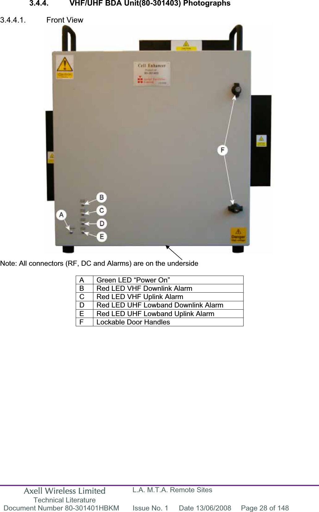Axell Wireless Limited Technical Literature L.A. M.T.A. Remote Sites Document Number 80-301401HBKM  Issue No. 1  Date 13/06/2008  Page 28 of 148 3.4.4.  VHF/UHF BDA Unit(80-301403) Photographs 3.4.4.1. Front View Note: All connectors (RF, DC and Alarms) are on the underside A  Green LED “Power On” B  Red LED VHF Downlink Alarm C  Red LED VHF Uplink Alarm D  Red LED UHF Lowband Downlink Alarm E  Red LED UHF Lowband Uplink Alarm F  Lockable Door Handles 