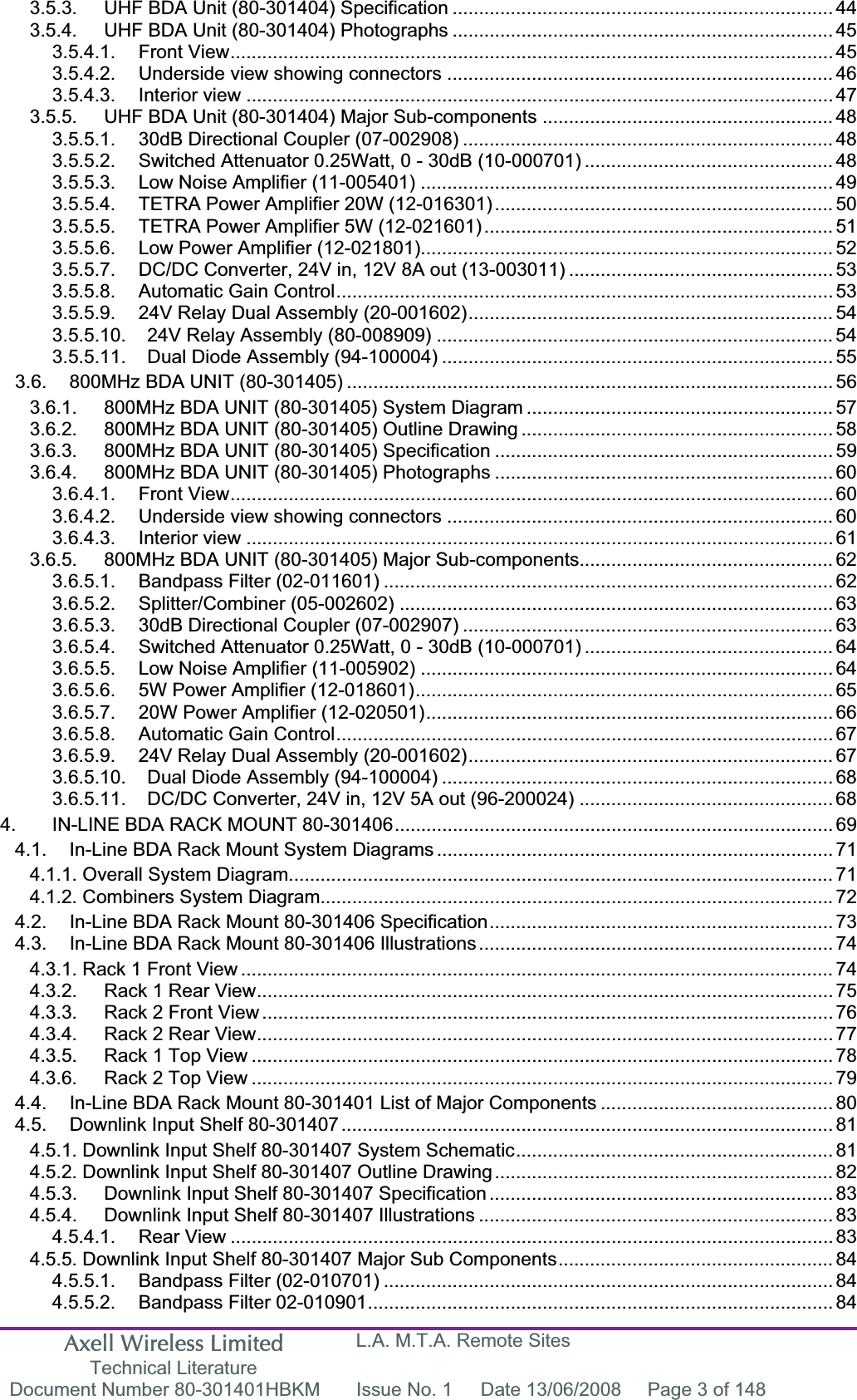 Axell Wireless Limited Technical Literature L.A. M.T.A. Remote Sites Document Number 80-301401HBKM  Issue No. 1  Date 13/06/2008  Page 3 of 148 3.5.3. UHF BDA Unit (80-301404) Specification ........................................................................ 443.5.4. UHF BDA Unit (80-301404) Photographs ........................................................................ 453.5.4.1. Front View.................................................................................................................. 453.5.4.2. Underside view showing connectors ......................................................................... 463.5.4.3. Interior view ............................................................................................................... 473.5.5. UHF BDA Unit (80-301404) Major Sub-components ....................................................... 483.5.5.1. 30dB Directional Coupler (07-002908) ...................................................................... 483.5.5.2. Switched Attenuator 0.25Watt, 0 - 30dB (10-000701) ............................................... 483.5.5.3. Low Noise Amplifier (11-005401) .............................................................................. 493.5.5.4. TETRA Power Amplifier 20W (12-016301) ................................................................ 503.5.5.5. TETRA Power Amplifier 5W (12-021601) .................................................................. 513.5.5.6. Low Power Amplifier (12-021801).............................................................................. 523.5.5.7. DC/DC Converter, 24V in, 12V 8A out (13-003011) .................................................. 533.5.5.8. Automatic Gain Control.............................................................................................. 533.5.5.9. 24V Relay Dual Assembly (20-001602)..................................................................... 543.5.5.10. 24V Relay Assembly (80-008909) ........................................................................... 543.5.5.11. Dual Diode Assembly (94-100004) .......................................................................... 553.6. 800MHz BDA UNIT (80-301405) ............................................................................................ 563.6.1. 800MHz BDA UNIT (80-301405) System Diagram .......................................................... 573.6.2. 800MHz BDA UNIT (80-301405) Outline Drawing ........................................................... 583.6.3. 800MHz BDA UNIT (80-301405) Specification ................................................................ 593.6.4. 800MHz BDA UNIT (80-301405) Photographs ................................................................ 603.6.4.1. Front View.................................................................................................................. 603.6.4.2. Underside view showing connectors ......................................................................... 603.6.4.3. Interior view ............................................................................................................... 613.6.5. 800MHz BDA UNIT (80-301405) Major Sub-components................................................ 623.6.5.1. Bandpass Filter (02-011601) ..................................................................................... 623.6.5.2. Splitter/Combiner (05-002602) .................................................................................. 633.6.5.3. 30dB Directional Coupler (07-002907) ...................................................................... 633.6.5.4. Switched Attenuator 0.25Watt, 0 - 30dB (10-000701) ............................................... 643.6.5.5. Low Noise Amplifier (11-005902) .............................................................................. 643.6.5.6. 5W Power Amplifier (12-018601)............................................................................... 653.6.5.7. 20W Power Amplifier (12-020501)............................................................................. 663.6.5.8. Automatic Gain Control.............................................................................................. 673.6.5.9. 24V Relay Dual Assembly (20-001602)..................................................................... 673.6.5.10. Dual Diode Assembly (94-100004) .......................................................................... 683.6.5.11. DC/DC Converter, 24V in, 12V 5A out (96-200024) ................................................ 684. IN-LINE BDA RACK MOUNT 80-301406................................................................................... 694.1. In-Line BDA Rack Mount System Diagrams ........................................................................... 714.1.1. Overall System Diagram....................................................................................................... 714.1.2. Combiners System Diagram.................................................................................................724.2. In-Line BDA Rack Mount 80-301406 Specification................................................................. 734.3. In-Line BDA Rack Mount 80-301406 Illustrations................................................................... 744.3.1. Rack 1 Front View ................................................................................................................ 744.3.2. Rack 1 Rear View............................................................................................................. 754.3.3. Rack 2 Front View ............................................................................................................ 764.3.4. Rack 2 Rear View............................................................................................................. 774.3.5. Rack 1 Top View .............................................................................................................. 784.3.6. Rack 2 Top View .............................................................................................................. 794.4. In-Line BDA Rack Mount 80-301401 List of Major Components ............................................ 804.5. Downlink Input Shelf 80-301407............................................................................................. 814.5.1. Downlink Input Shelf 80-301407 System Schematic............................................................ 814.5.2. Downlink Input Shelf 80-301407 Outline Drawing................................................................ 824.5.3. Downlink Input Shelf 80-301407 Specification ................................................................. 834.5.4. Downlink Input Shelf 80-301407 Illustrations ................................................................... 834.5.4.1. Rear View .................................................................................................................. 834.5.5. Downlink Input Shelf 80-301407 Major Sub Components.................................................... 844.5.5.1. Bandpass Filter (02-010701) ..................................................................................... 844.5.5.2. Bandpass Filter 02-010901........................................................................................ 84