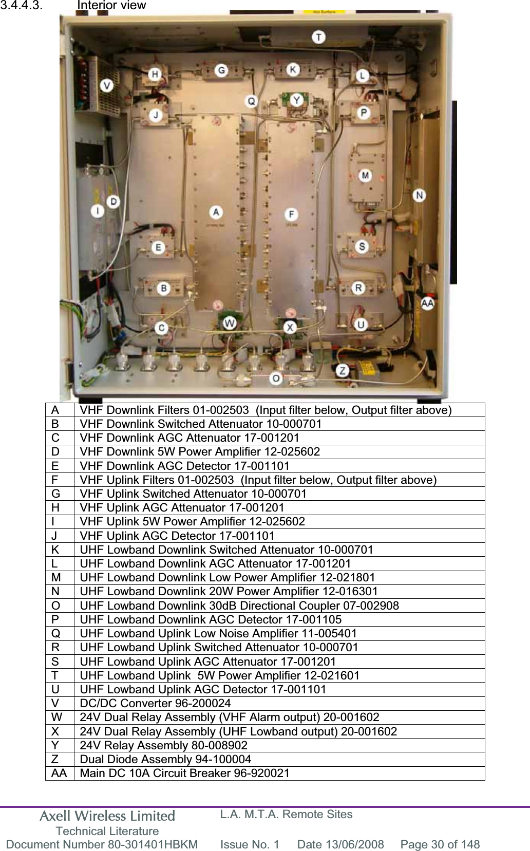 Axell Wireless Limited Technical Literature L.A. M.T.A. Remote Sites Document Number 80-301401HBKM  Issue No. 1  Date 13/06/2008  Page 30 of 148 3.4.4.3. Interior view A  VHF Downlink Filters 01-002503  (Input filter below, Output filter above)  B  VHF Downlink Switched Attenuator 10-000701 C  VHF Downlink AGC Attenuator 17-001201 D  VHF Downlink 5W Power Amplifier 12-025602 E  VHF Downlink AGC Detector 17-001101 F  VHF Uplink Filters 01-002503  (Input filter below, Output filter above) G  VHF Uplink Switched Attenuator 10-000701 H  VHF Uplink AGC Attenuator 17-001201 I  VHF Uplink 5W Power Amplifier 12-025602 J  VHF Uplink AGC Detector 17-001101 K  UHF Lowband Downlink Switched Attenuator 10-000701 L  UHF Lowband Downlink AGC Attenuator 17-001201 M  UHF Lowband Downlink Low Power Amplifier 12-021801 N  UHF Lowband Downlink 20W Power Amplifier 12-016301 O  UHF Lowband Downlink 30dB Directional Coupler 07-002908 P  UHF Lowband Downlink AGC Detector 17-001105 Q  UHF Lowband Uplink Low Noise Amplifier 11-005401 R  UHF Lowband Uplink Switched Attenuator 10-000701 S  UHF Lowband Uplink AGC Attenuator 17-001201 T  UHF Lowband Uplink  5W Power Amplifier 12-021601 U  UHF Lowband Uplink AGC Detector 17-001101 V  DC/DC Converter 96-200024 W  24V Dual Relay Assembly (VHF Alarm output) 20-001602 X  24V Dual Relay Assembly (UHF Lowband output) 20-001602 Y  24V Relay Assembly 80-008902 Z  Dual Diode Assembly 94-100004 AA  Main DC 10A Circuit Breaker 96-920021 