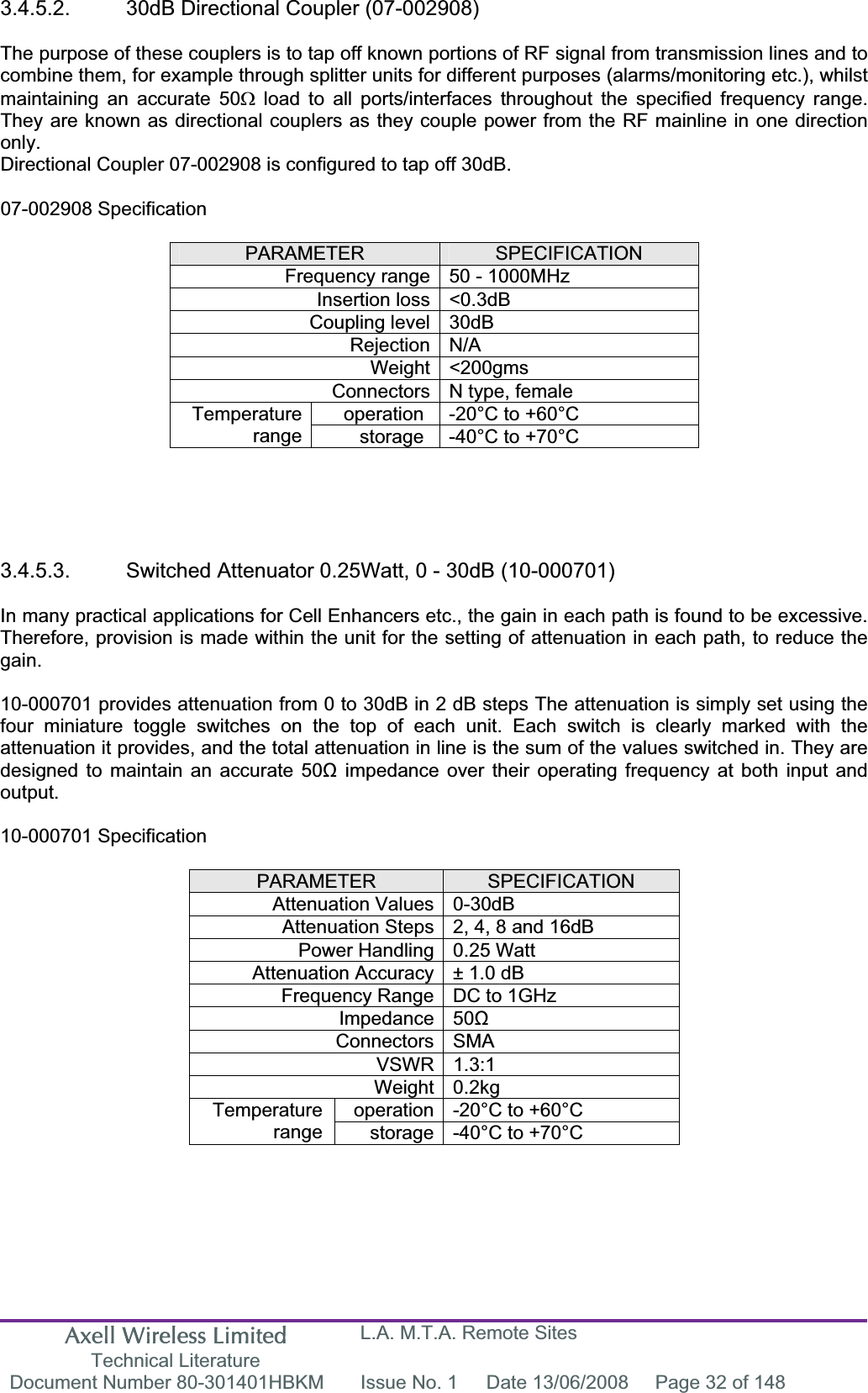 Axell Wireless Limited Technical Literature L.A. M.T.A. Remote Sites Document Number 80-301401HBKM  Issue No. 1  Date 13/06/2008  Page 32 of 148 3.4.5.2.  30dB Directional Coupler (07-002908) The purpose of these couplers is to tap off known portions of RF signal from transmission lines and to combine them, for example through splitter units for different purposes (alarms/monitoring etc.), whilst maintaining an accurate 50: load to all ports/interfaces throughout the specified frequency range. They are known as directional couplers as they couple power from the RF mainline in one direction only.Directional Coupler 07-002908 is configured to tap off 30dB. 07-002908 Specification PARAMETER SPECIFICATIONFrequency range 50 - 1000MHz Insertion loss &lt;0.3dB Coupling level 30dB Rejection N/A Weight &lt;200gms Connectors N type, female operation  -20°C to +60°C Temperaturerange storage  -40°C to +70°C 3.4.5.3.  Switched Attenuator 0.25Watt, 0 - 30dB (10-000701) In many practical applications for Cell Enhancers etc., the gain in each path is found to be excessive. Therefore, provision is made within the unit for the setting of attenuation in each path, to reduce the gain.10-000701 provides attenuation from 0 to 30dB in 2 dB steps The attenuation is simply set using the four miniature toggle switches on the top of each unit. Each switch is clearly marked with the attenuation it provides, and the total attenuation in line is the sum of the values switched in. They are designed to maintain an accurate 50ȍ impedance over their operating frequency at both input and output.10-000701 Specification PARAMETER SPECIFICATIONAttenuation Values 0-30dB Attenuation Steps 2, 4, 8 and 16dB Power Handling 0.25 Watt Attenuation Accuracy ± 1.0 dB Frequency Range DC to 1GHz Impedance 50ȍConnectors SMA VSWR 1.3:1 Weight 0.2kg operation -20°C to +60°C Temperaturerange storage -40°C to +70°C 