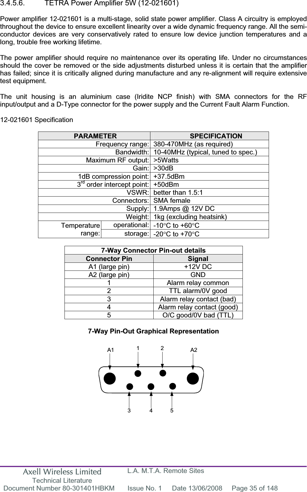 Axell Wireless Limited Technical Literature L.A. M.T.A. Remote Sites Document Number 80-301401HBKM  Issue No. 1  Date 13/06/2008  Page 35 of 148 A1 A21 23 4 53.4.5.6.  TETRA Power Amplifier 5W (12-021601) Power amplifier 12-021601 is a multi-stage, solid state power amplifier. Class A circuitry is employed throughout the device to ensure excellent linearity over a wide dynamic frequency range. All the semi-conductor devices are very conservatively rated to ensure low device junction temperatures and a long, trouble free working lifetime. The power amplifier should require no maintenance over its operating life. Under no circumstances should the cover be removed or the side adjustments disturbed unless it is certain that the amplifier has failed; since it is critically aligned during manufacture and any re-alignment will require extensive test equipment. The unit housing is an aluminium case (Iridite NCP finish) with SMA connectors for the RF input/output and a D-Type connector for the power supply and the Current Fault Alarm Function. 12-021601 Specification PARAMETER SPECIFICATIONFrequency range: 380-470MHz (as required) Bandwidth: 10-40MHz (typical, tuned to spec.) Maximum RF output: &gt;5Watts Gain: &gt;30dB 1dB compression point: +37.5dBm 3rd order intercept point: +50dBm VSWR: better than 1.5:1 Connectors: SMA female Supply: 1.9Amps @ 12V DC Weight: 1kg (excluding heatsink) operational: -10qC to +60qCTemperaturerange: storage: -20qC to +70qC7-Way Connector Pin-out details Connector Pin  SignalA1 (large pin)  +12V DC A2 (large pin)  GND 1  Alarm relay common 2  TTL alarm/0V good 3  Alarm relay contact (bad) 4  Alarm relay contact (good) 5  O/C good/0V bad (TTL) 7-Way Pin-Out Graphical Representation 