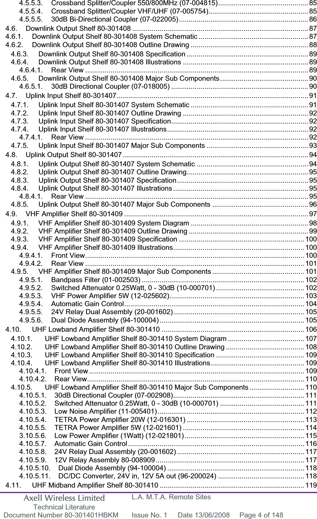 Axell Wireless Limited Technical Literature L.A. M.T.A. Remote Sites Document Number 80-301401HBKM  Issue No. 1  Date 13/06/2008  Page 4 of 148 4.5.5.3. Crossband Splitter/Coupler 550/800MHz (07-004815).............................................. 854.5.5.4. Crossband Splitter/Coupler VHF/UHF (07-005754)................................................... 854.5.5.5. 30dB Bi-Directional Coupler (07-022005).................................................................. 864.6. Downlink Output Shelf 80-301408 .......................................................................................... 874.6.1. Downlink Output Shelf 80-301408 System Schematic ........................................................ 874.6.2. Downlink Output Shelf 80-301408 Outline Drawing ............................................................ 884.6.3. Downlink Output Shelf 80-301408 Specification .............................................................. 894.6.4. Downlink Output Shelf 80-301408 Illustrations ................................................................ 894.6.4.1. Rear View .................................................................................................................. 894.6.5. Downlink Output Shelf 80-301408 Major Sub Components............................................. 904.6.5.1. 30dB Directional Coupler (07-018005) ...................................................................... 904.7. Uplink Input Shelf 80-301407.................................................................................................. 914.7.1. Uplink Input Shelf 80-301407 System Schematic ............................................................ 914.7.2. Uplink Input Shelf 80-301407 Outline Drawing ................................................................ 924.7.3. Uplink Input Shelf 80-301407 Specification...................................................................... 924.7.4. Uplink Input Shelf 80-301407 Illustrations........................................................................ 924.7.4.1. Rear View .................................................................................................................. 924.7.5. Uplink Input Shelf 80-301407 Major Sub Components .................................................... 934.8. Uplink Output Shelf 80-301407...............................................................................................944.8.1. Uplink Output Shelf 80-301407 System Schematic ......................................................... 944.8.2. Uplink Output Shelf 80-301407 Outline Drawing.............................................................. 954.8.3. Uplink Output Shelf 80-301407 Specification................................................................... 954.8.4. Uplink Output Shelf 80-301407 Illustrations ..................................................................... 954.8.4.1. Rear View .................................................................................................................. 954.8.5. Uplink Output Shelf 80-301407 Major Sub Components ................................................. 964.9. VHF Amplifier Shelf 80-301409 .............................................................................................. 974.9.1. VHF Amplifier Shelf 80-301409 System Diagram ............................................................ 984.9.2. VHF Amplifier Shelf 80-301409 Outline Drawing ............................................................. 994.9.3. VHF Amplifier Shelf 80-301409 Specification ................................................................ 1004.9.4. VHF Amplifier Shelf 80-301409 Illustrations................................................................... 1004.9.4.1. Front View................................................................................................................ 1004.9.4.2. Rear View ................................................................................................................ 1014.9.5. VHF Amplifier Shelf 80-301409 Major Sub Components ............................................... 1014.9.5.1. Bandpass Filter (01-002503) ................................................................................... 1024.9.5.2. Switched Attenuator 0.25Watt, 0 - 30dB (10-000701) ............................................. 1024.9.5.3. VHF Power Amplifier 5W (12-025602)..................................................................... 1034.9.5.4. Automatic Gain Control............................................................................................ 1044.9.5.5. 24V Relay Dual Assembly (20-001602)................................................................... 1054.9.5.6. Dual Diode Assembly (94-100004).......................................................................... 1054.10. UHF Lowband Amplifier Shelf 80-301410 ......................................................................... 1064.10.1. UHF Lowband Amplifier Shelf 80-301410 System Diagram ....................................... 1074.10.2. UHF Lowband Amplifier Shelf 80-301410 Outline Drawing ........................................ 1084.10.3. UHF Lowband Amplifier Shelf 80-301410 Specification ............................................. 1094.10.4. UHF Lowband Amplifier Shelf 80-301410 Illustrations................................................ 1094.10.4.1. Front View .............................................................................................................. 1094.10.4.2. Rear View............................................................................................................... 1104.10.5. UHF Lowband Amplifier Shelf 80-301410 Major Sub Components ............................ 1104.10.5.1. 30dB Directional Coupler (07-002908)................................................................... 1114.10.5.2. Switched Attenuator 0.25Watt, 0 - 30dB (10-000701) ........................................... 1114.10.5.3. Low Noise Amplifier (11-005401)........................................................................... 1124.10.5.4. TETRA Power Amplifier 20W (12-016301) ............................................................ 1134.10.5.5. TETRA Power Amplifier 5W (12-021601) .............................................................. 1143.10.5.6. Low Power Amplifier (1Watt) (12-021801) ............................................................. 1154.10.5.7. Automatic Gain Control .......................................................................................... 1164.10.5.8. 24V Relay Dual Assembly (20-001602) ................................................................. 1174.10.5.9. 12V Relay Assembly 80-008909............................................................................ 1174.10.5.10. Dual Diode Assembly (94-100004) ...................................................................... 1184.10.5.11. DC/DC Converter, 24V in, 12V 5A out (96-200024) ............................................ 1184.11. UHF Midband Amplifier Shelf 80-301410 .......................................................................... 119